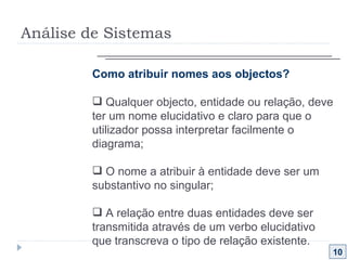Análise de Sistemas 10 Como atribuir nomes aos objectos?  Qualquer objecto, entidade ou relação, deve ter um nome elucidativo e claro para que o utilizador possa interpretar facilmente o diagrama; O nome a atribuir à entidade deve ser um substantivo no singular; A relação entre duas entidades deve ser transmitida através de um verbo elucidativo que transcreva o tipo de relação existente. 