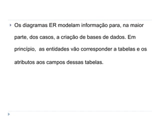 Os diagramas ER modelam informação para, na maior parte, dos casos, a criação de bases de dados. Em princípio,  as entidades vão corresponder a tabelas e os atributos aos campos dessas tabelas . 