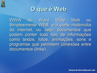 O que é Web WWW ou Word Wide Web ou Simplesmente WEB, é a parte multimídia da internet, ou seja, documentos que podem conter todo tipo de informações como textos, fotos, animações, sons e programas que permitem conexões entre documentos (links). 