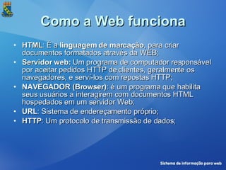 Como a Web funciona HTML : É a  linguagem de marcação , para criar documentos formatados através da WEB; Servidor web:  Um programa de computador responsável por aceitar pedidos HTTP de clientes, geralmente os navegadores, e serví-los com repostas HTTP; NAVEGADOR (Browser) : é um programa que habilita seus usuários a interagirem com documentos HTML hospedados em um servidor Web; URL : Sistema de endereçamento próprio; HTTP : Um protocolo de transmissão de dados; 