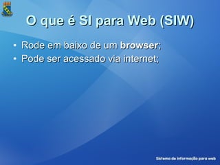 O que é SI para Web (SIW) <ul><li>Rode em baixo de um  browser ; </li></ul><ul><li>Pode ser acessado via internet; </li></ul>