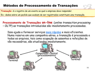 Métodos de Processamento de Transações
Transação: é o registro de um evento ao qual a empresa deve responder.
Ex.: dados sobre um pedido que acabam de ser registrados constituem uma transação.


 Processamento de Transações on-line (online transaction processing
 – OLTP) as transações introduzidas são imediatamente processadas.

      Isso ajuda a fornecer serviços mais rápidos e mais eficientes.
      Numa reserva em uma companhia aérea, a transação é processada e
      todos os arquivos, tais como ocupação de assentos e refeições de
      vôo necessárias, são atualizados imediatamente.



                                  Computador Central
                                   (processamento)

       Terminal                                                     Terminal


                                                                                     11
                     Terminal                        Terminal
 