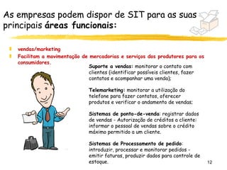 As empresas podem dispor de SIT para as suas
principais áreas funcionais:

 „   vendas/marketing
 „   Facilitam a movimentação de mercadorias e serviços dos produtores para os
     consumidores.
                                 Suporte a vendas: monitorar o contato com
                                 clientes (identificar possíveis clientes, fazer
                                 contatos e acompanhar uma venda);

                                 Telemarketing: monitorar a utilização do
                                 telefone para fazer contatos, oferecer
                                 produtos e verificar o andamento de vendas;

                                 Sistemas de ponto-de-venda: registrar dados
                                 de vendas - Autorização de créditos a cliente:
                                 informar o pessoal de vendas sobre o crédito
                                 máximo permitido a um cliente.

                                 Sistemas de Processamento de pedido:
                                 introduzir, processar e monitorar pedidos -
                                 emitir faturas, produzir dados para controle de
                                 estoque.                                          12
 