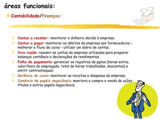áreas funcionais:
 „ Contabilidade/finanças:



   ƒ   Contas a receber : monitorar o dinheiro devido à empresa;
   ƒ   Contas a pagar: monitorar os débitos da empresa aos fornecedores –
       melhorar o fluxo de caixa – utilizar um diário de contas;
   ƒ   livro-razão: resumir as contas da empresa utilizadas para preparar
       balanços contábeis e declarações de rendimentos;
   ƒ   Folha de pagamento: gerenciar os registros de pgtos (horas-extra,
       valor/hora do empregado, total de horas trabalhadas, descontos) e
       emitir contracheques;
   ƒ   Gerência de caixa: monitorar as receitas e despesas da empresa;
   ƒ   Comércio de papéis negociáveis: monitora a compra e venda de ações,
       títulos e outros papéis negociáveis;




                                                                             15
 