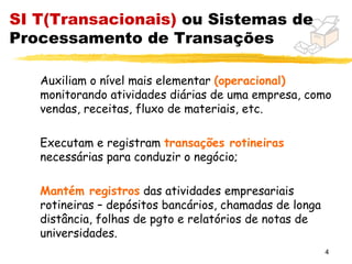 SI T(Transacionais) ou Sistemas de
Processamento de Transações

   Auxiliam o nível mais elementar (operacional)
   monitorando atividades diárias de uma empresa, como
   vendas, receitas, fluxo de materiais, etc.

   Executam e registram transações rotineiras
   necessárias para conduzir o negócio;

   Mantém registros das atividades empresariais
   rotineiras – depósitos bancários, chamadas de longa
   distância, folhas de pgto e relatórios de notas de
   universidades.
                                                         4
 