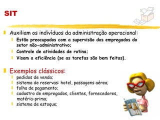 SIT

„ Auxiliam os indivíduos da administração operacional:
   ƒ Estão preocupados com a supervisão dos empregados do
     setor não-administrativo;
   ƒ Controle de atividades de rotina;
   ƒ Visam a eficiência (se as tarefas são bem feitas).


„ Exemplos clássicos:
   ƒ pedidos de venda;
   ƒ sistema de reservas: hotel, passagens aérea;
   ƒ folha de pagamento;
   ƒ cadastro de empregados, clientes, fornecedores,
     matéria-prima;
   ƒ sistema de estoque;

                                                            5
 