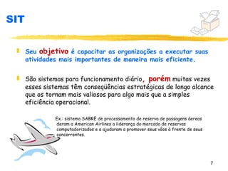 SIT

 „ Seu objetivo é capacitar as organizações a executar suas
   atividades mais importantes de maneira mais eficiente.

 „ São sistemas para funcionamento diário, porém muitas vezes
   esses sistemas têm conseqüências estratégicas de longo alcance
   que os tornam mais valiosos para algo mais que a simples
   eficiência operacional.

             Ex.: sistema SABRE de processamento de reserva de passagens áereas
             deram a American Airlines a liderança do mercado de reservas
             computadorizados e a ajudaram a promover seus vôos à frente de seus
             concorrentes.




                                                                                   7
 