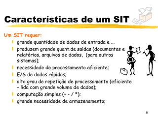 Características de um SIT
Um SIT requer:
  ƒ grande quantidade de dados de entrada e ...
  ƒ produzem grande quant.de saídas (documentos e
    relatórios, arquivos de dados, (para outros
    sistemas);
  ƒ necessidade de processamento eficiente;
  ƒ E/S de dados rápidas;
  ƒ alto grau de repetição de processamento (eficiente
    – lida com grande volume de dados);
  ƒ computação simples (+ - / *);
  ƒ grande necessidade de armazenamento;

                                                         8
 