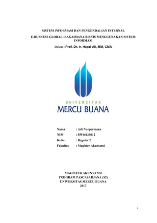 i
SISTEM INFORMASI DAN PENGENDALIAN INTERNAL
E-BUSNESS GLOBAL: BAGAIMANA BISNIS MENGGUNAKAN SISTEM
INFORMASI
Dosen : Prof. Dr. Ir. Hapzi Ali, MM, CMA
Nama : Adi Nurpermana
NIM : 55516120012
Kelas : Reguler 2
Fakultas : Magister Akuntansi
MAGISTER AKUNTANSI
PROGRAM PASCASARJANA (S2)
UNIVERSITAS MERCU BUANA
2017
 