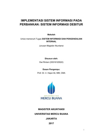 i
IMPLEMENTASI SISTEM INFORMASI PADA
PERBANKAN: SISTEM INFORMASI DEBITUR
Makalah
Untuk memenuhi Tugas SISTEM INFORMASI DAN PENGENDALIAN
INTERNAL
Jurusan Magister Akuntansi
Disusun oleh:
Dwi Rintani (55516120022)
Dosen Pengampu:
Prof. Dr. Ir. Hapzi Ali, MM, CMA
MAGISTER AKUNTANSI
UNIVERSITAS MERCU BUANA
JAKARTA
2017
 