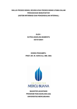 SIKLUS PROSES BISNIS, REVIEW ATAS PROSES BISNIS UTAMA DALAM
PERUSAHAAN MANUFAKTUR
(SISTEM INFORMASI DAN PENGENDALIAN INTERNAL)
OLEH :
HUTRIA ANGELINA MAMENTU
55516120041
DOSEN PENGAMPU:
PROF. DR. IR. HAPZI ALI, MM, CMA
MAGISTER AKUNTANSI
PROGRAM PASCASARJANA (S2)
UNIVERSITAS MERCUBUANA
 