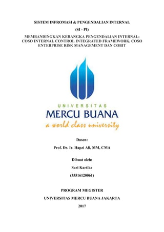 SISTEM INFROMASI & PENGENDALIAN INTERNAL
(SI - PI)
MEMBANDINGKAN KERANGKA PENGENDALIAN INTERNAL:
COSO INTERNAL CONTROL INTEGRATED FRAMEWORK, COSO
ENTERPRISE RISK MANAGEMENT DAN COBIT
Dosen:
Prof. Dr. Ir. Hapzi Ali, MM, CMA
Dibuat oleh:
Sari Kartika
(55516120061)
PROGRAM MEGISTER
UNIVERSITAS MERCU BUANA JAKARTA
2017
 