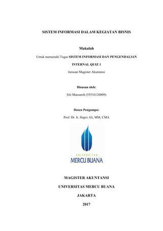 SISTEM INFORMASI DALAM KEGIATAN BISNIS
Makalah
Untuk memenuhi Tugas SISTEM INFORMASI DAN PENGENDALIAN
INTERNAL QUIZ 1
Jurusan Magister Akuntansi
Disusun oleh:
Siti Maesaroh (55516120009)
Dosen Pengampu:
Prof. Dr. Ir. Hapzi Ali, MM, CMA
MAGISTER AKUNTANSI
UNIVERSITAS MERCU BUANA
JAKARTA
2017
 