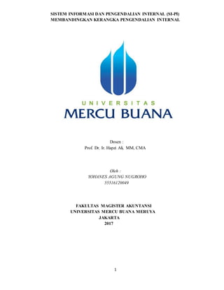 1
SISTEM INFORMASI DAN PENGENDALIAN INTERNAL (SI-PI)
MEMBANDINGKAN KERANGKA PENGENDALIAN INTERNAL
Dosen :
Prof. Dr. Ir. Hapzi Ali, MM, CMA
Oleh :
YOHANES AGUNG NUGROHO
55516120049
FAKULTAS MAGISTER AKUNTANSI
UNIVERSITAS MERCU BUANA MERUYA
JAKARTA
2017
 