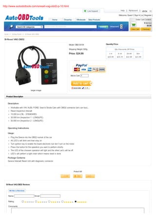 http://www.autoobdtools.com/sireset-vag-obd2-p-10.html
                                                                                                                                        Help | MyAccount | US Dollar

                                                                                                                                      Welcome, Guest ! [ Sign In ] or [ Register ]
                                                         Home          Dropship        Wholesale     New Products
                                                                                                                                                                       0 item(s)
                                                Please enter the keywords                                               (Advanced)                                         $0.00
               Search All Categories


 Home >> Airbag Reset >> SI-Reset VAG OBD2

 SI-Reset VAG OBD2

                                                                             Model: OBD-SI104                       Quantity Price:

                                                                             Shipping Weight: 500g                             Qty Discounts Off Price

                                                                             Price: $24.99                             1-4        5-19          20-49        50+
                                                                                                                      $24.99     $23.74        $22.99      $21.99




                                                                               Add to Cart: 1




                                larger image

   Product Description


     Description:
        Workable with VW, AUDI, FORD, Seat & Skoda Cars with OBD2 connector (w/o can bus)...
        Reset Inspection Intervall
        15.000 km (OIL - STANDARD)
        30.000 km (Inspection 1 - LONGLIFE)
        50.000 km (Inspection 2 - LONGLIFE)


     Operating Instructions:

     Usage:
        Plug the Device into the OBD2 socket of the car
        All LED`s will blink and than stay on
        Turn ignition key to enable the board electronic but don`t turn on the motor
        Press the button for the operation you want to perform shortly
        The LED of the choosen operation will light and the other Led`s will be off
        LED`s will perform a light chain which means reset is done
     Package Contains:
     Service Intervall Reset Unit with diagnostic connector



                                                                                   Product 8/8




  SI-Reset VAG OBD2 Reviews

      Write a Review

     Name:                             Email:

     Rating:

     Comments:
 