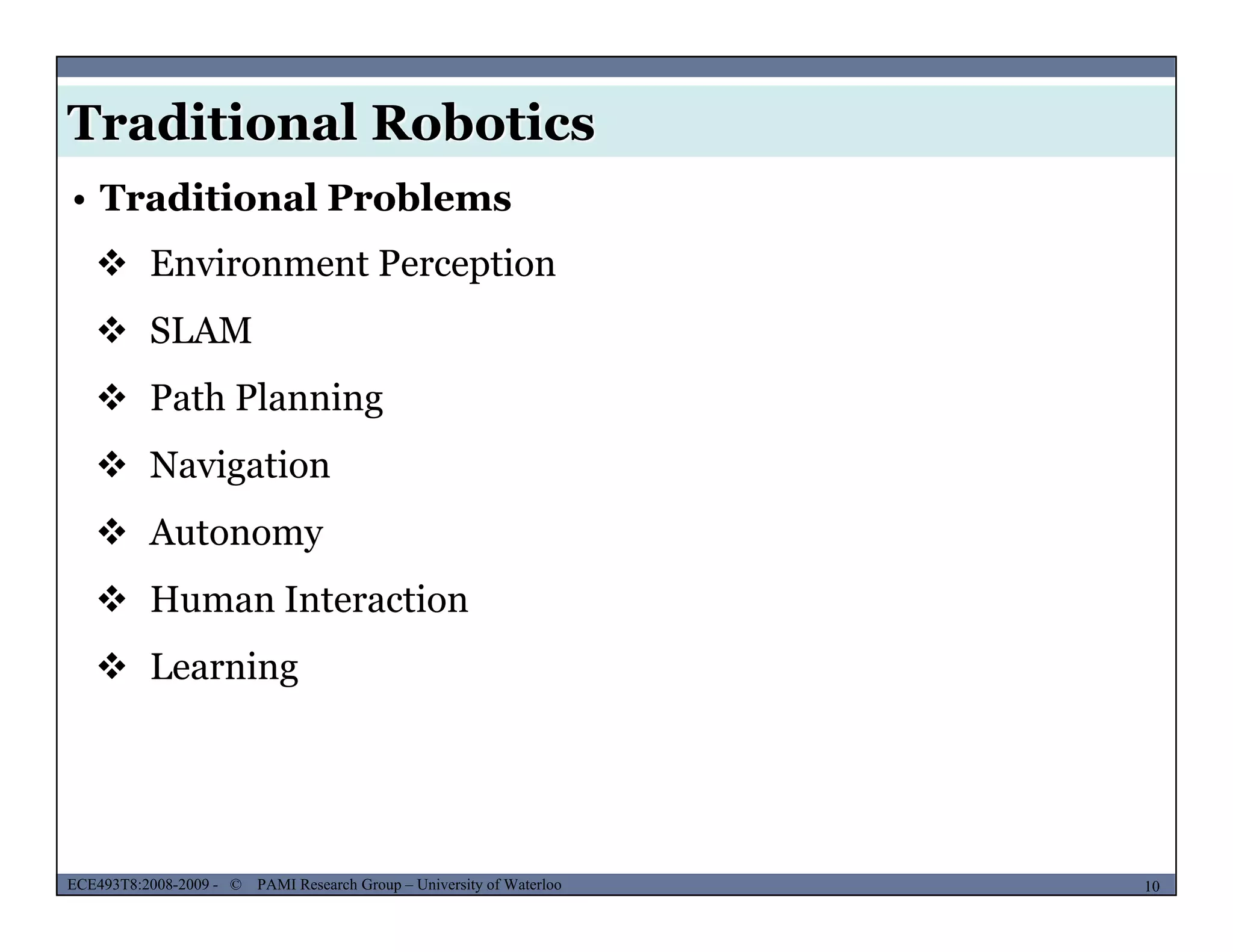 Traditional Robotics
• Traditional Problems
 Environment Perception
 SLAM
 Path Planningg
 Navigation
 Autonomy Autonomy
 Human Interaction
 L i Learning
MUSES_SECRET: ORF-RE Project - © PAMI Research Group – University of Waterloo 10/2210ECE493T8:2008-2009 - © PAMI Research Group – University of Waterloo
 