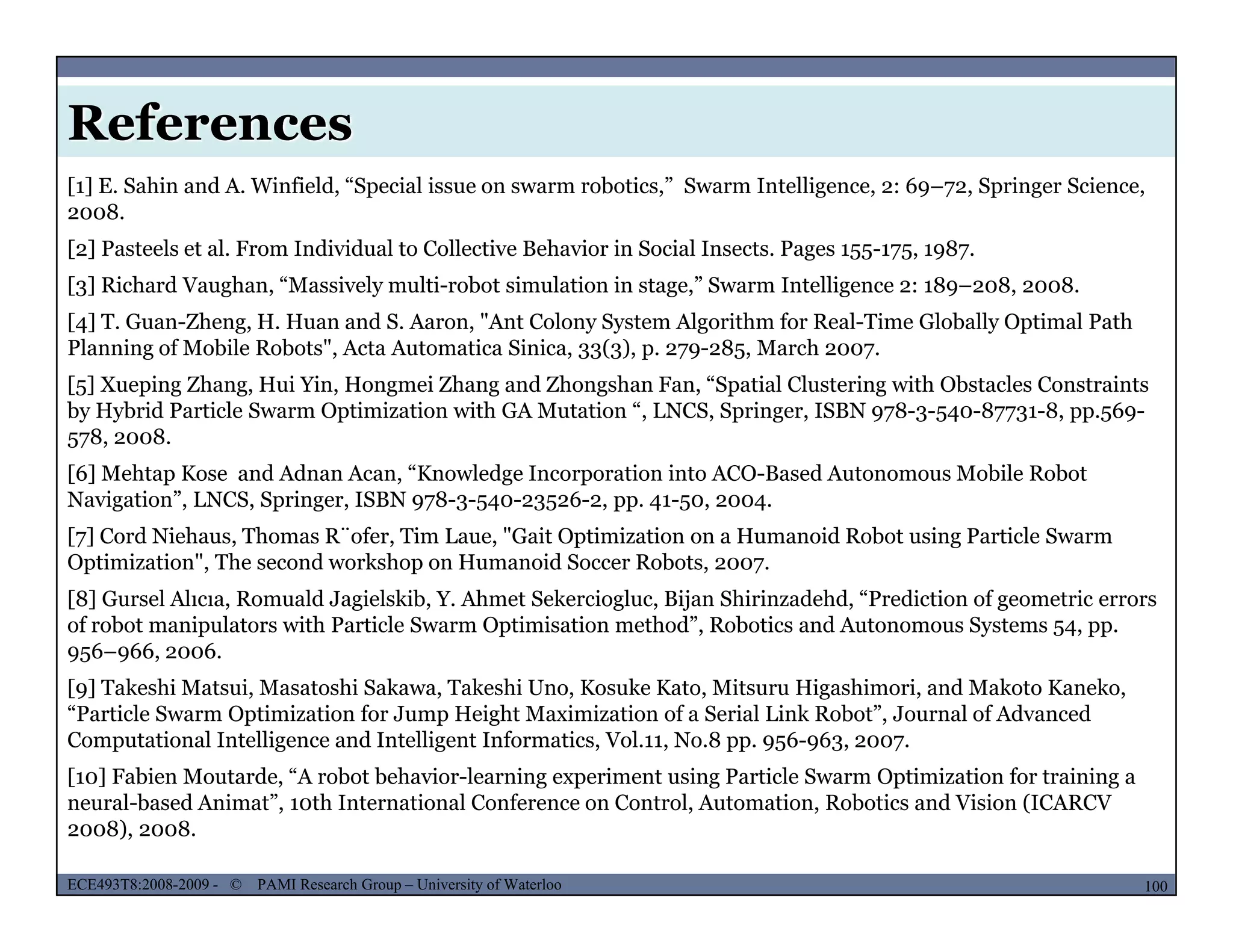 References
[1] E. Sahin and A. Winfield, “Special issue on swarm robotics,” Swarm Intelligence, 2: 69–72, Springer Science,
2008.
[2] Pasteels et al. From Individual to Collective Behavior in Social Insects. Pages 155-175, 1987.
[3] Richard Vaughan, “Massively multi-robot simulation in stage,” Swarm Intelligence 2: 189–208, 2008.3 g , y g , g 9 ,
[4] T. Guan-Zheng, H. Huan and S. Aaron, "Ant Colony System Algorithm for Real-Time Globally Optimal Path
Planning of Mobile Robots", Acta Automatica Sinica, 33(3), p. 279-285, March 2007.
[5] Xueping Zhang, Hui Yin, Hongmei Zhang and Zhongshan Fan, “Spatial Clustering with Obstacles Constraints
by Hybrid Particle Swarm Optimization with GA Mutation “, LNCS, Springer, ISBN 978-3-540-87731-8, pp.569-by Hybrid Particle Swarm Optimization with GA Mutation , LNCS, Springer, ISBN 978 3 540 87731 8, pp.569
578, 2008.
[6] Mehtap Kose and Adnan Acan, “Knowledge Incorporation into ACO-Based Autonomous Mobile Robot
Navigation”, LNCS, Springer, ISBN 978-3-540-23526-2, pp. 41-50, 2004.
[7] Cord Niehaus Thomas R¨ofer Tim Laue "Gait Optimization on a Humanoid Robot using Particle Swarm[7] Cord Niehaus, Thomas R ofer, Tim Laue, Gait Optimization on a Humanoid Robot using Particle Swarm
Optimization", The second workshop on Humanoid Soccer Robots, 2007.
[8] Gursel Alıcıa, Romuald Jagielskib, Y. Ahmet Sekerciogluc, Bijan Shirinzadehd, “Prediction of geometric errors
of robot manipulators with Particle Swarm Optimisation method”, Robotics and Autonomous Systems 54, pp.
956–966, 2006.956 966, 2006.
[9] Takeshi Matsui, Masatoshi Sakawa, Takeshi Uno, Kosuke Kato, Mitsuru Higashimori, and Makoto Kaneko,
“Particle Swarm Optimization for Jump Height Maximization of a Serial Link Robot”, Journal of Advanced
Computational Intelligence and Intelligent Informatics, Vol.11, No.8 pp. 956-963, 2007.
[10] Fabien Moutarde “A robot behavior learning experiment using Particle Swarm Optimization for training a
MUSES_SECRET: ORF-RE Project - © PAMI Research Group – University of Waterloo 100/22100ECE493T8:2008-2009 - © PAMI Research Group – University of Waterloo
[10] Fabien Moutarde, A robot behavior-learning experiment using Particle Swarm Optimization for training a
neural-based Animat”, 10th International Conference on Control, Automation, Robotics and Vision (ICARCV
2008), 2008.
 