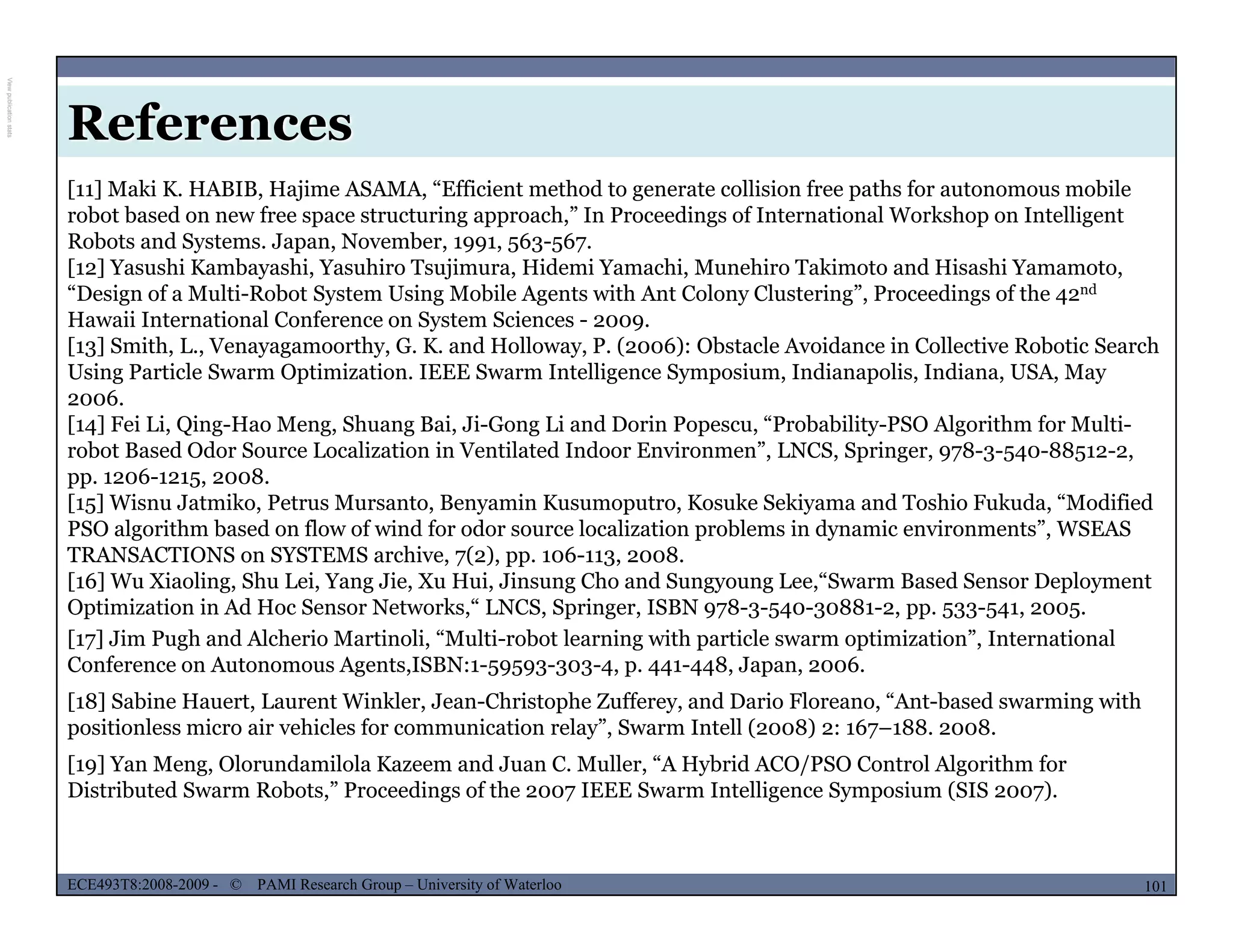 References
[11] Maki K. HABIB, Hajime ASAMA, “Efficient method to generate collision free paths for autonomous mobile
robot based on new free space structuring approach,” In Proceedings of International Workshop on Intelligent
Robots and Systems. Japan, November, 1991, 563-567.
[12] Yasushi Kambayashi, Yasuhiro Tsujimura, Hidemi Yamachi, Munehiro Takimoto and Hisashi Yamamoto,
“Design of a Multi-Robot System Using Mobile Agents with Ant Colony Clustering” Proceedings of the 42ndDesign of a Multi-Robot System Using Mobile Agents with Ant Colony Clustering , Proceedings of the 42
Hawaii International Conference on System Sciences - 2009.
[13] Smith, L., Venayagamoorthy, G. K. and Holloway, P. (2006): Obstacle Avoidance in Collective Robotic Search
Using Particle Swarm Optimization. IEEE Swarm Intelligence Symposium, Indianapolis, Indiana, USA, May
2006.
[ ] i i i h i i i d i “ b bili l i h f l i[14] Fei Li, Qing-Hao Meng, Shuang Bai, Ji-Gong Li and Dorin Popescu, “Probability-PSO Algorithm for Multi-
robot Based Odor Source Localization in Ventilated Indoor Environmen”, LNCS, Springer, 978-3-540-88512-2,
pp. 1206-1215, 2008.
[15] Wisnu Jatmiko, Petrus Mursanto, Benyamin Kusumoputro, Kosuke Sekiyama and Toshio Fukuda, “Modified
PSO algorithm based on flow of wind for odor source localization problems in dynamic environments”, WSEASPSO algorithm based on flow of wind for odor source localization problems in dynamic environments , WSEAS
TRANSACTIONS on SYSTEMS archive, 7(2), pp. 106-113, 2008.
[16] Wu Xiaoling, Shu Lei, Yang Jie, Xu Hui, Jinsung Cho and Sungyoung Lee,“Swarm Based Sensor Deployment
Optimization in Ad Hoc Sensor Networks,“ LNCS, Springer, ISBN 978-3-540-30881-2, pp. 533-541, 2005.
[17] Jim Pugh and Alcherio Martinoli, “Multi-robot learning with particle swarm optimization”, International
fConference on Autonomous Agents,ISBN:1-59593-303-4, p. 441-448, Japan, 2006.
[18] Sabine Hauert, Laurent Winkler, Jean-Christophe Zufferey, and Dario Floreano, “Ant-based swarming with
positionless micro air vehicles for communication relay”, Swarm Intell (2008) 2: 167–188. 2008.
[19] Yan Meng, Olorundamilola Kazeem and Juan C. Muller, “A Hybrid ACO/PSO Control Algorithm for
MUSES_SECRET: ORF-RE Project - © PAMI Research Group – University of Waterloo 101/22101ECE493T8:2008-2009 - © PAMI Research Group – University of Waterloo
g y / g
Distributed Swarm Robots,” Proceedings of the 2007 IEEE Swarm Intelligence Symposium (SIS 2007).
ViewpublicationstatsViewpublicationstats
 