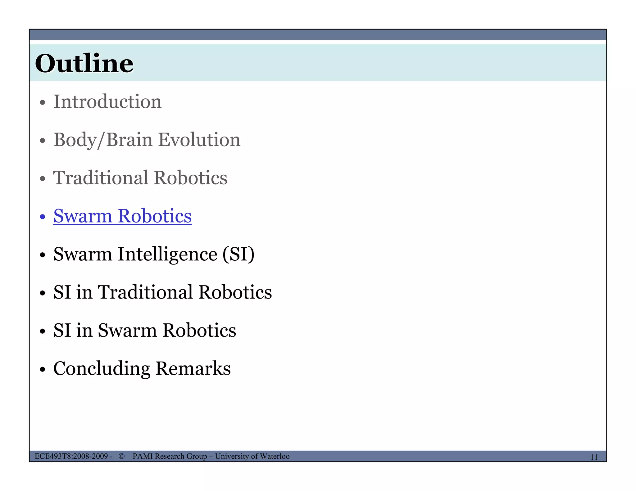 Outline
MUSES_SECRET: ORF-RE Project - © PAMI Research Group – University of Waterloo
• Introduction
• Body/Brain Evolution
• Traditional Robotics
• Swarm Robotics• Swarm Robotics
• Swarm Intelligence (SI)
• SI in Traditional Robotics
• SI in Swarm Robotics
• Concluding Remarks
MUSES_SECRET: ORF-RE Project - © PAMI Research Group – University of Waterloo 11/2211ECE493T8:2008-2009 - © PAMI Research Group – University of Waterloo
 