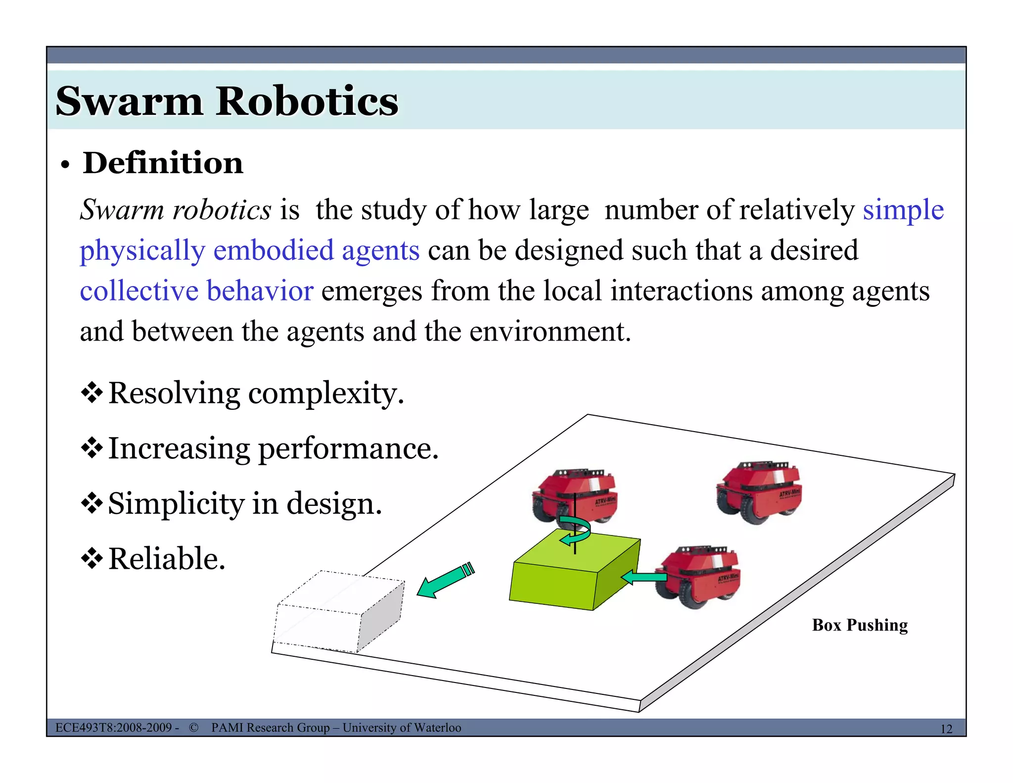 Swarm Robotics
• Definition
Swarm robotics is the study of how large number of relatively simple
h i ll b di d t b d i d h th t d i dphysically embodied agents can be designed such that a desired
collective behavior emerges from the local interactions among agents
and between the agents and the environment.g
Resolving complexity.
I i fIncreasing performance.
Simplicity in design.
Box Pushing
Reliable.
MUSES_SECRET: ORF-RE Project - © PAMI Research Group – University of Waterloo 12/2212ECE493T8:2008-2009 - © PAMI Research Group – University of Waterloo
 