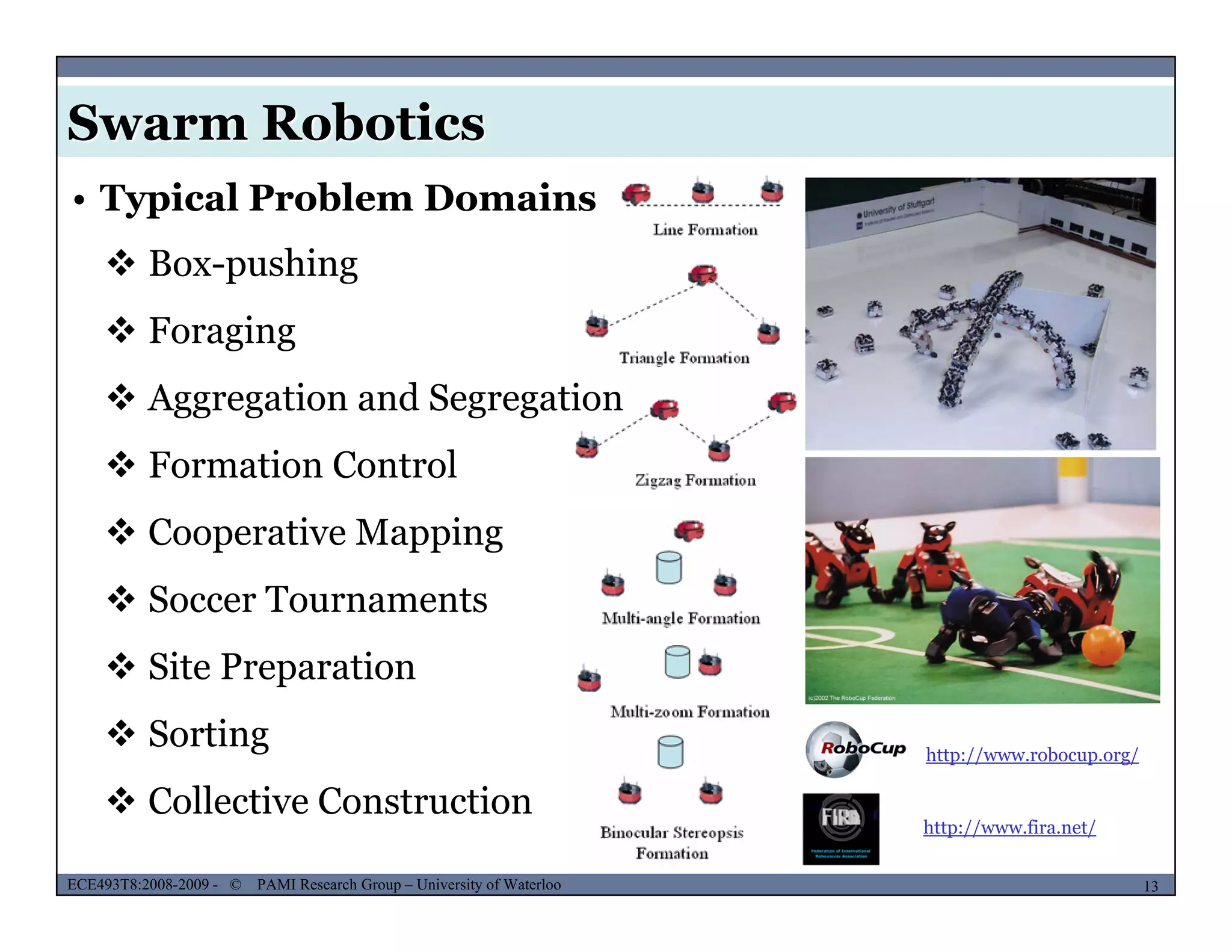 Swarm Robotics
• Typical Problem Domains
 Box-pushing
 Foraging
 Aggregation and Segregationgg g g g
 Formation Control
 Cooperative Mapping Cooperative Mapping
 Soccer Tournaments
 Sit P ti Site Preparation
 Sorting http://www.robocup.org/
MUSES_SECRET: ORF-RE Project - © PAMI Research Group – University of Waterloo 13/2213ECE493T8:2008-2009 - © PAMI Research Group – University of Waterloo
 Collective Construction
http://www.fira.net/
 