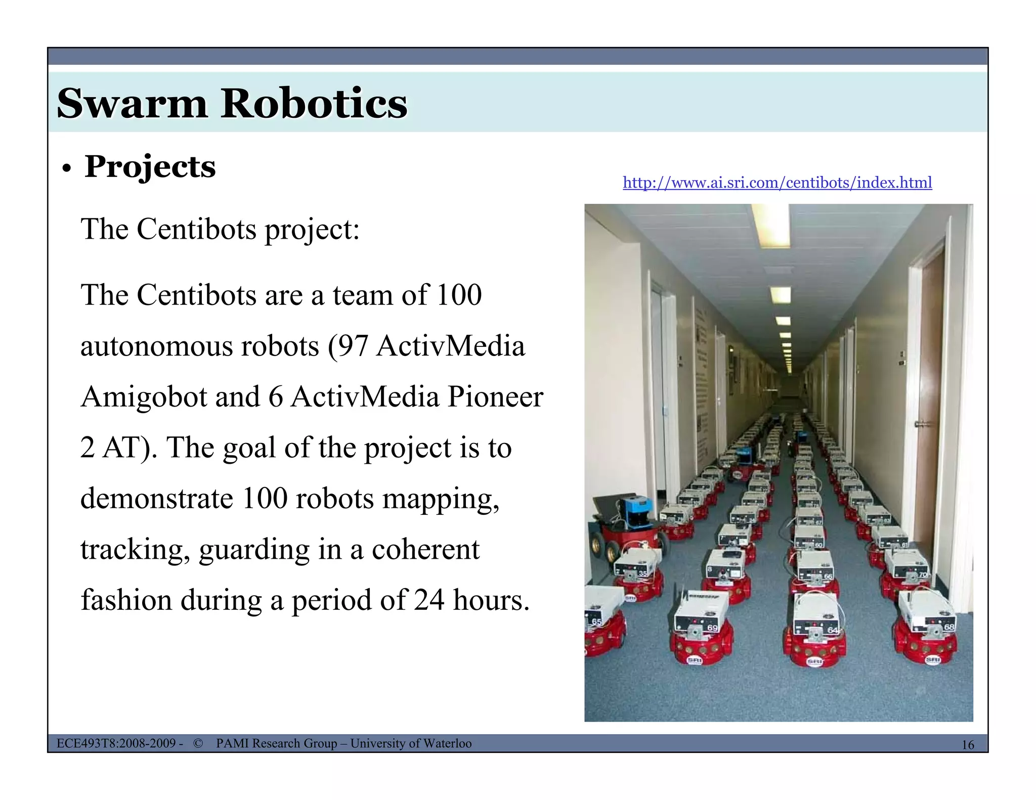 Swarm Robotics
http://www.ai.sri.com/centibots/index.html
• Projects
The Centibots project:
The Centibots are a team of 100
autonomous robots (97 ActivMediaautonomous robots (97 ActivMedia
Amigobot and 6 ActivMedia Pioneer
2 AT) The goal of the project is to2 AT). The goal of the project is to
demonstrate 100 robots mapping,
tracking guarding in a coherenttracking, guarding in a coherent
fashion during a period of 24 hours.
MUSES_SECRET: ORF-RE Project - © PAMI Research Group – University of Waterloo 16/2216ECE493T8:2008-2009 - © PAMI Research Group – University of Waterloo
 