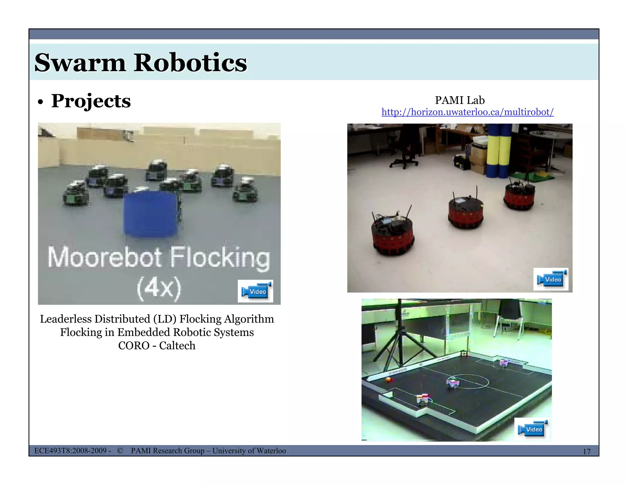 Swarm Robotics
PAMI Lab• Projects http://horizon.uwaterloo.ca/multirobot/
Leaderless Distributed (LD) Flocking Algorithm
Flocking in Embedded Robotic SystemsFlocking in Embedded Robotic Systems
CORO - Caltech
MUSES_SECRET: ORF-RE Project - © PAMI Research Group – University of Waterloo 17/2217ECE493T8:2008-2009 - © PAMI Research Group – University of Waterloo
 