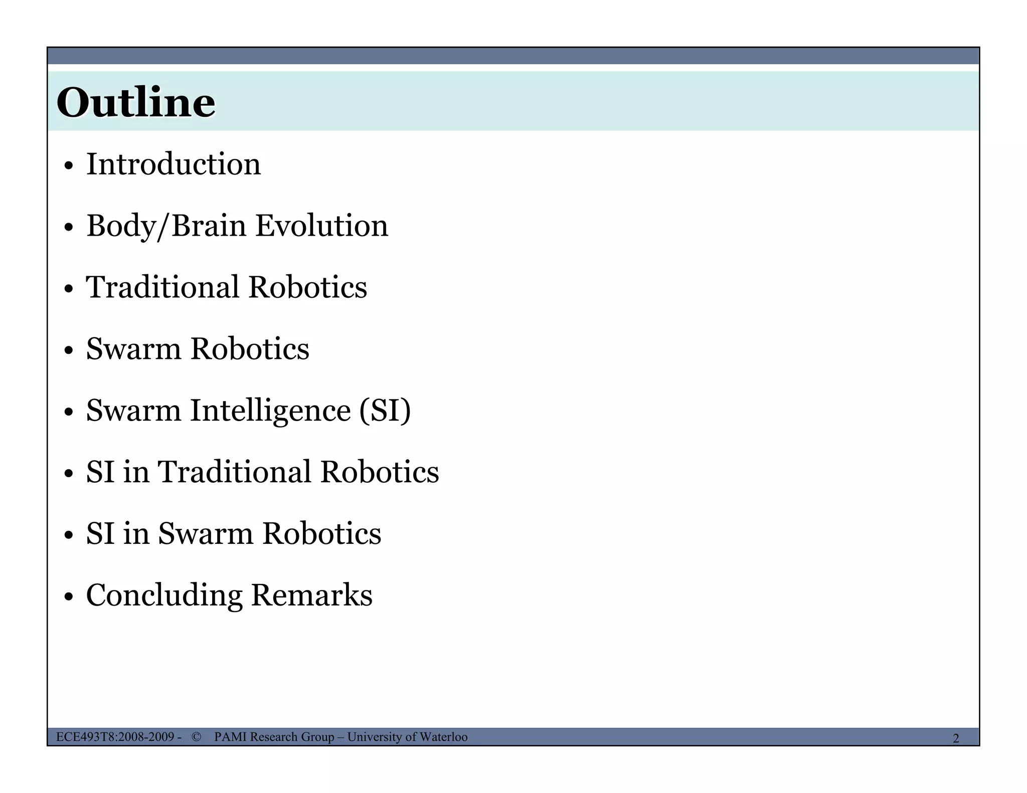 Outline
MUSES_SECRET: ORF-RE Project - © PAMI Research Group – University of Waterloo
• Introduction
• Body/Brain Evolution
• Traditional Robotics
• Swarm Robotics• Swarm Robotics
• Swarm Intelligence (SI)
• SI in Traditional Robotics
• SI in Swarm Robotics
• Concluding Remarks
MUSES_SECRET: ORF-RE Project - © PAMI Research Group – University of Waterloo 2/222ECE493T8:2008-2009 - © PAMI Research Group – University of Waterloo
 