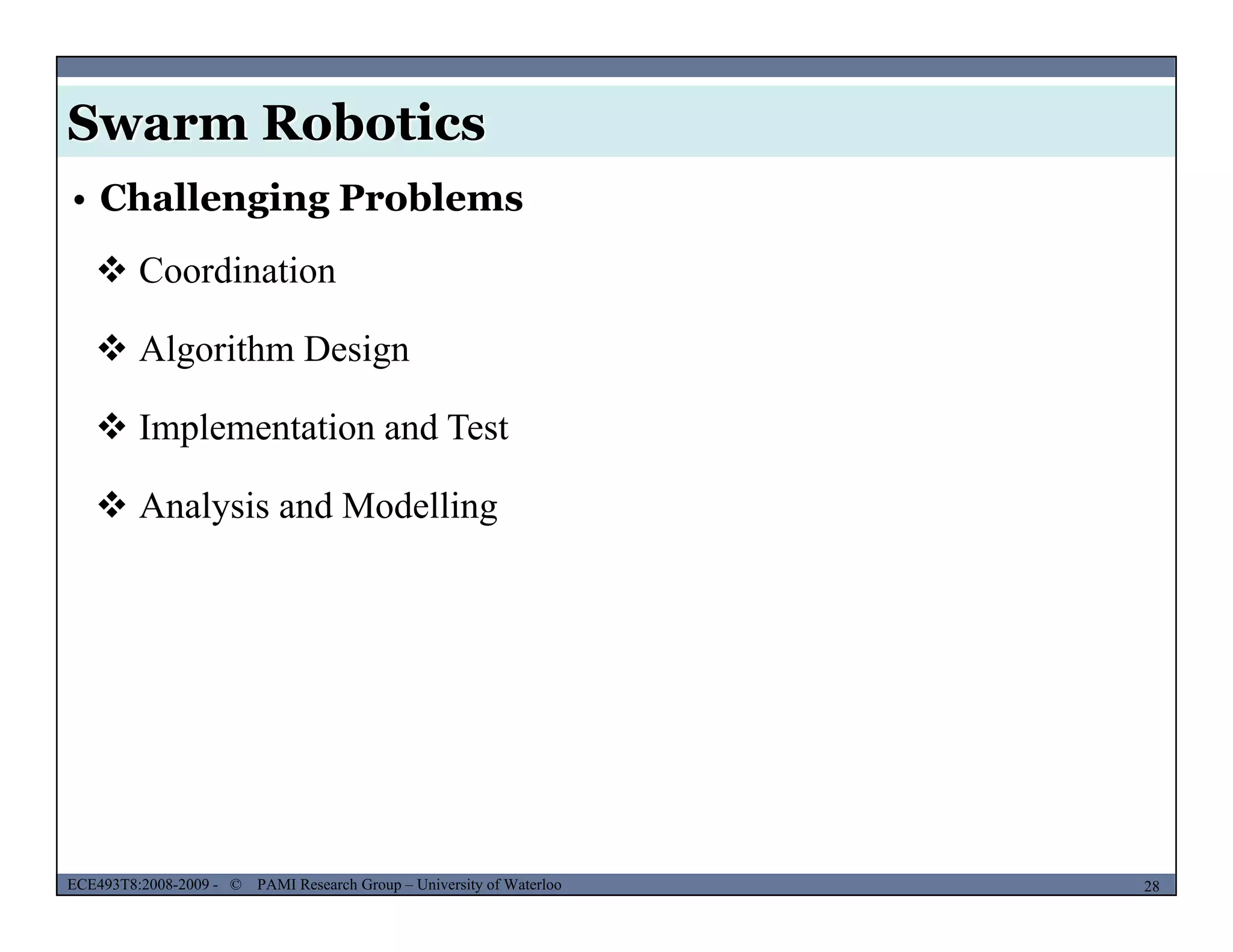 Swarm Robotics
• Challenging Problems
 Coordination
 Algorithm Design
 I l i d T Implementation and Test
 Analysis and Modelling
MUSES_SECRET: ORF-RE Project - © PAMI Research Group – University of Waterloo 28/2228ECE493T8:2008-2009 - © PAMI Research Group – University of Waterloo
 