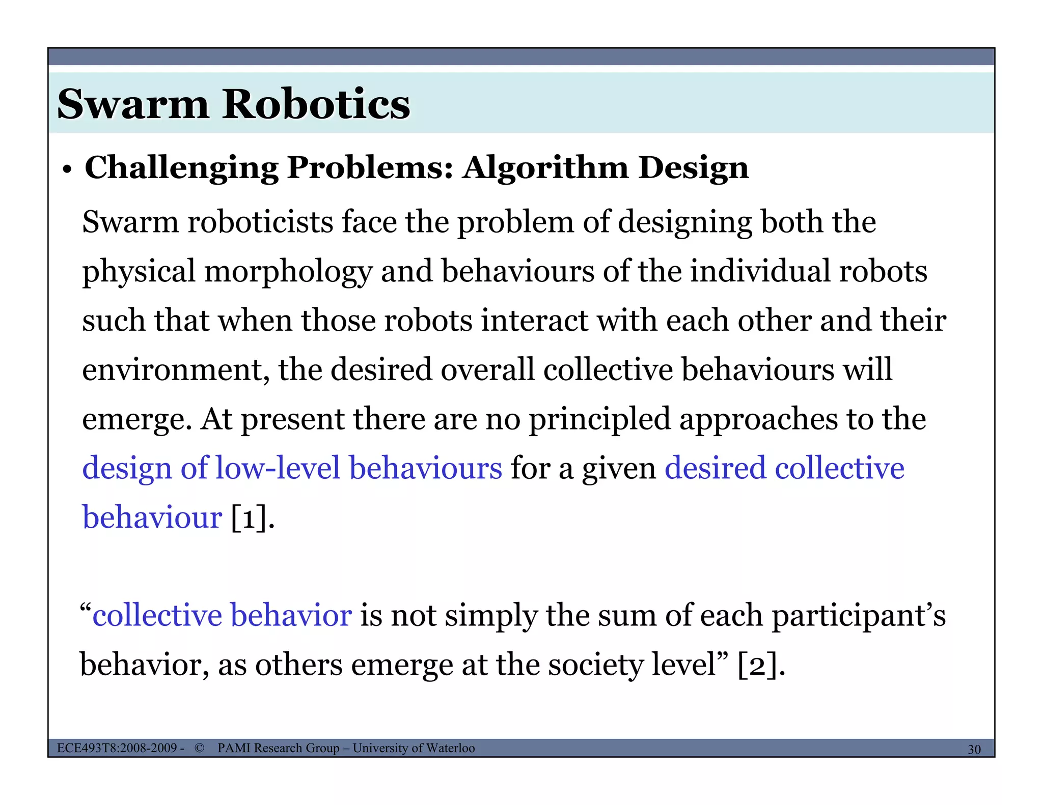 Swarm Robotics
Swarm roboticists face the problem of designing both the
• Challenging Problems: Algorithm Design
physical morphology and behaviours of the individual robots
such that when those robots interact with each other and their
environment, the desired overall collective behaviours will
emerge. At present there are no principled approaches to the
design of low-level behaviours for a given desired collective
behaviour [1].
“collective behavior is not simply the sum of each participant’s
b h i th t th i t l l” [ ]
MUSES_SECRET: ORF-RE Project - © PAMI Research Group – University of Waterloo 30/2230ECE493T8:2008-2009 - © PAMI Research Group – University of Waterloo
behavior, as others emerge at the society level” [2].
 