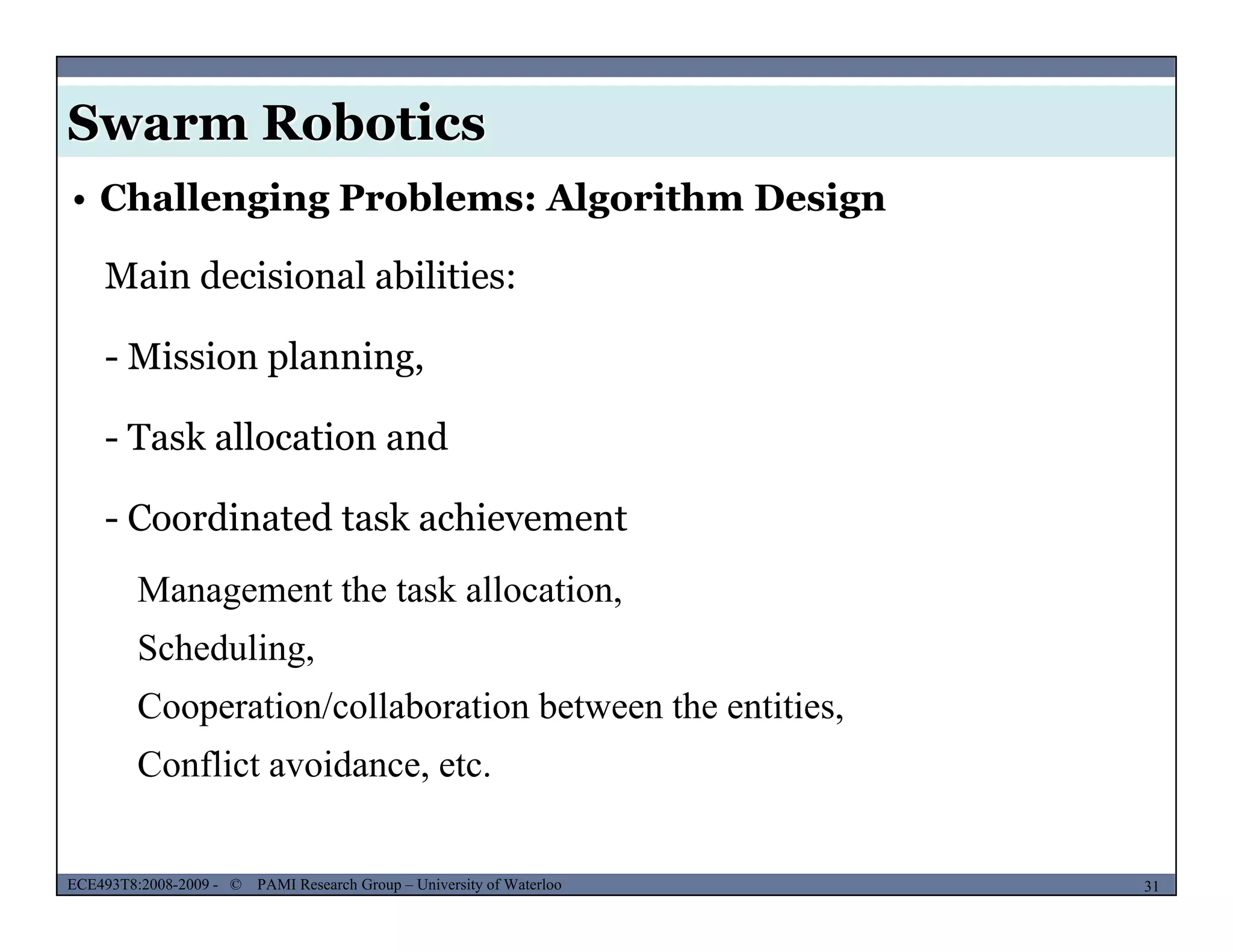 Swarm Robotics
• Challenging Problems: Algorithm Design
Main decisional abilities:
- Mission planning,
- Task allocation and
- Coordinated task achievement
Management the task allocation,
SchedulingScheduling,
Cooperation/collaboration between the entities,
Conflict avoidance, etc.
MUSES_SECRET: ORF-RE Project - © PAMI Research Group – University of Waterloo 31/2231ECE493T8:2008-2009 - © PAMI Research Group – University of Waterloo
Conflict avoidance, etc.
 