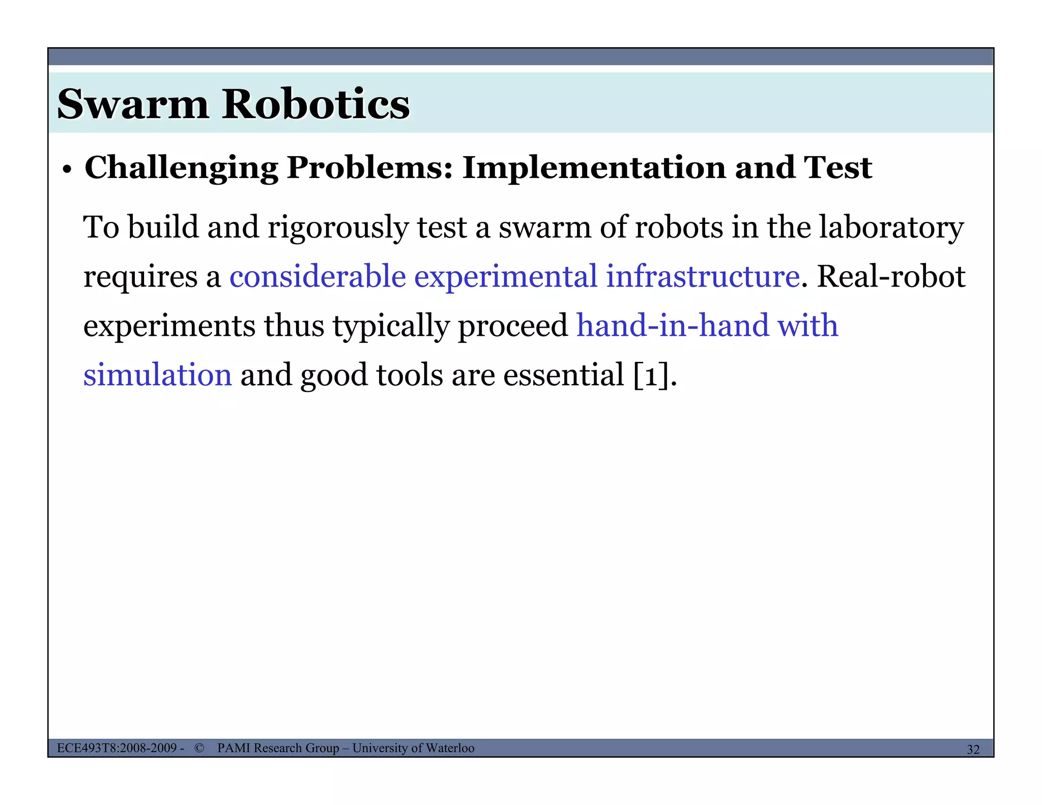 Swarm Robotics
To build and rigorously test a swarm of robots in the laboratory
• Challenging Problems: Implementation and Test
requires a considerable experimental infrastructure. Real-robot
experiments thus typically proceed hand-in-hand with
simulation and good tools are essential [1].
MUSES_SECRET: ORF-RE Project - © PAMI Research Group – University of Waterloo 32/2232ECE493T8:2008-2009 - © PAMI Research Group – University of Waterloo
 