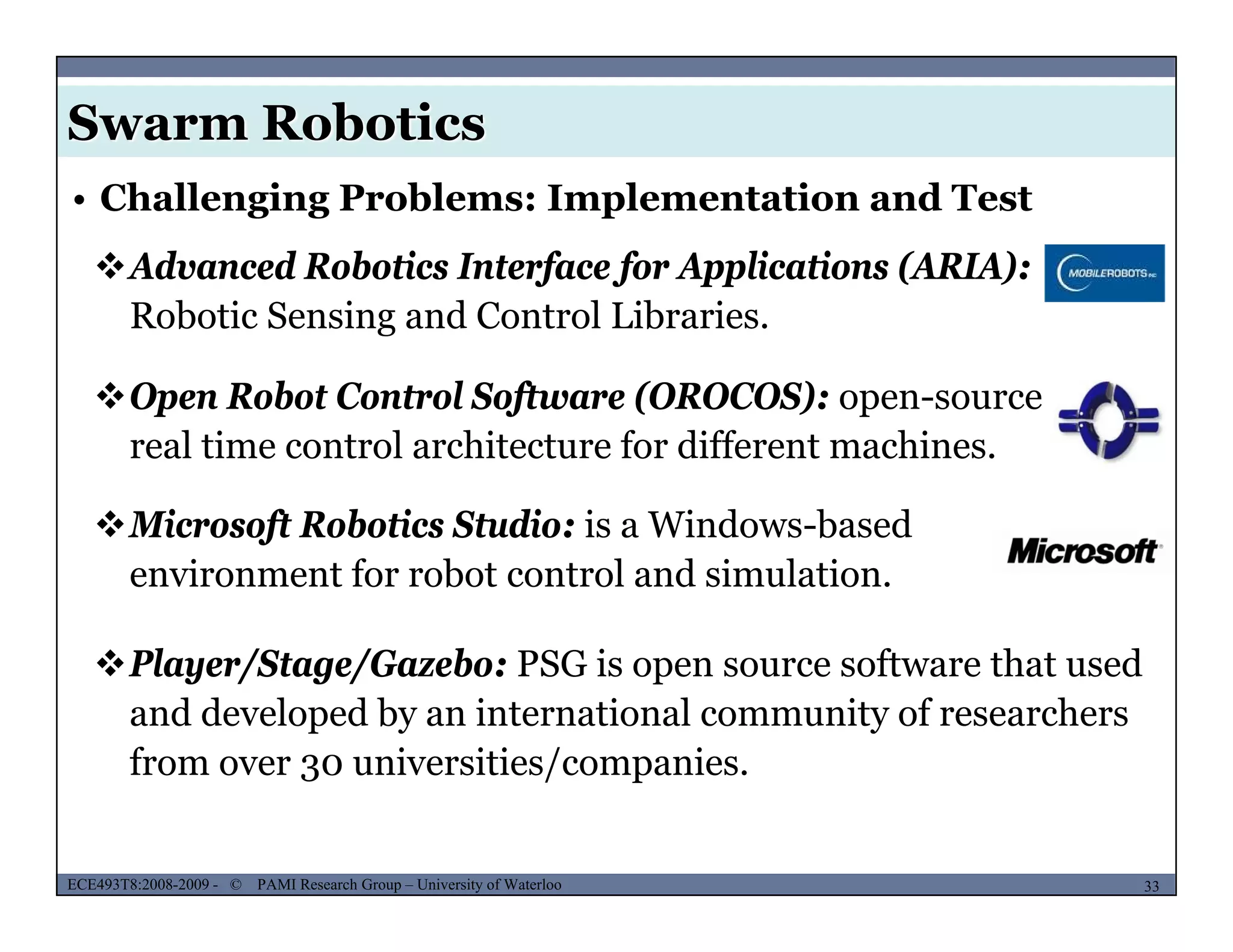 Swarm Robotics
• Challenging Problems: Implementation and Test
Advanced Robotics Interface for Applications (ARIA):
Robotic Sensing and Control Libraries.
Open Robot Control Software (OROCOS): open-sourcep f p
real time control architecture for different machines.
Microsoft Robotics Studio: is a Windows-based
Pl /St /G b PSG i ft th t d
Microsoft Robotics Studio: is a Windows based
environment for robot control and simulation.
Player/Stage/Gazebo: PSG is open source software that used
and developed by an international community of researchers
from over 30 universities/companies.
MUSES_SECRET: ORF-RE Project - © PAMI Research Group – University of Waterloo 33/2233ECE493T8:2008-2009 - © PAMI Research Group – University of Waterloo
3 / p
 