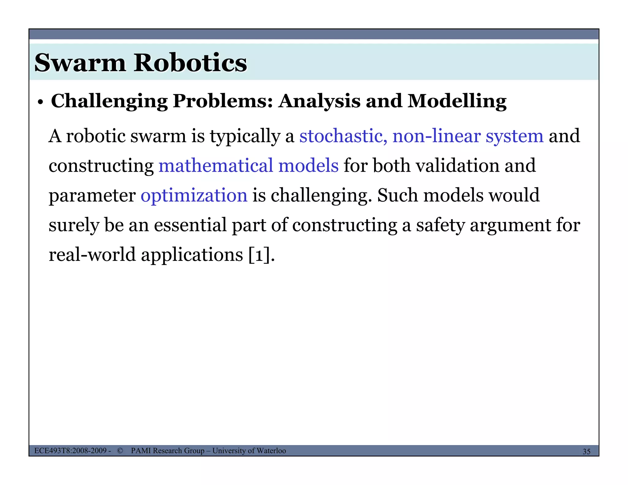 Swarm Robotics
A robotic swarm is typically a stochastic, non-linear system and
• Challenging Problems: Analysis and Modelling
constructing mathematical models for both validation and
parameter optimization is challenging. Such models would
surely be an essential part of constructing a safety argument for
real-world applications [1].
MUSES_SECRET: ORF-RE Project - © PAMI Research Group – University of Waterloo 35/2235ECE493T8:2008-2009 - © PAMI Research Group – University of Waterloo
 