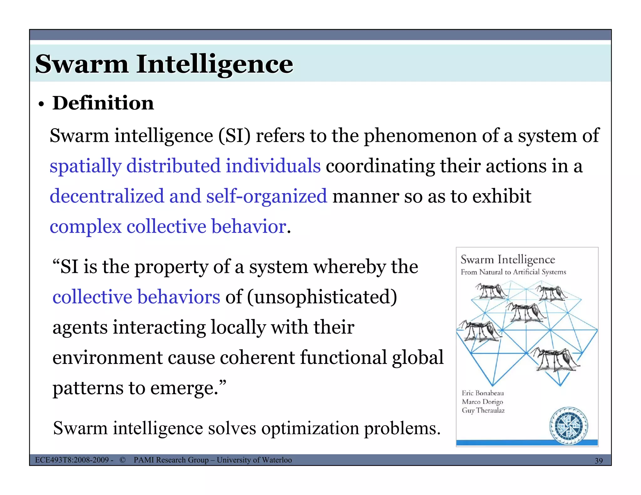 Swarm Intelligence
• Definition
Swarm intelligence (SI) refers to the phenomenon of a system of
spatially distributed individuals coordinating their actions in a
decentralized and self-organized manner so as to exhibit
complex collective behavior.
“SI is the property of a system whereby the
collective behaviors of (unsophisticated)
agents interacting locally with their
environment cause coherent functional global
patterns to emerge.”
MUSES_SECRET: ORF-RE Project - © PAMI Research Group – University of Waterloo 39/2239ECE493T8:2008-2009 - © PAMI Research Group – University of Waterloo
Swarm intelligence solves optimization problems.
 
