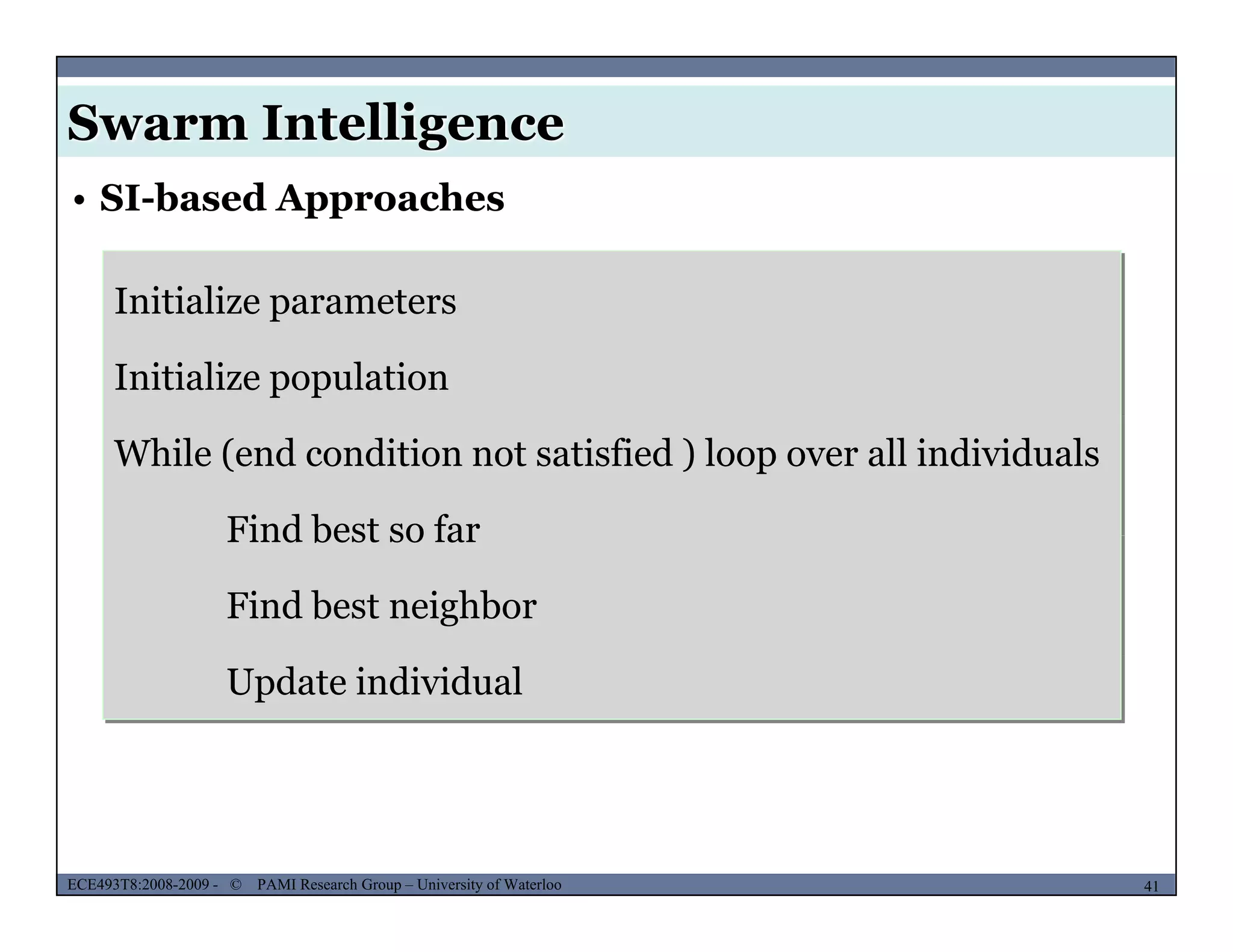 Swarm Intelligence
Initialize parameters
• SI-based Approaches
Initialize parameters
Initialize population
While (end condition not satisfied ) loop over all individuals
Find best so farFind best so far
Find best neighbor
Update individual
MUSES_SECRET: ORF-RE Project - © PAMI Research Group – University of Waterloo 41/2241ECE493T8:2008-2009 - © PAMI Research Group – University of Waterloo
 