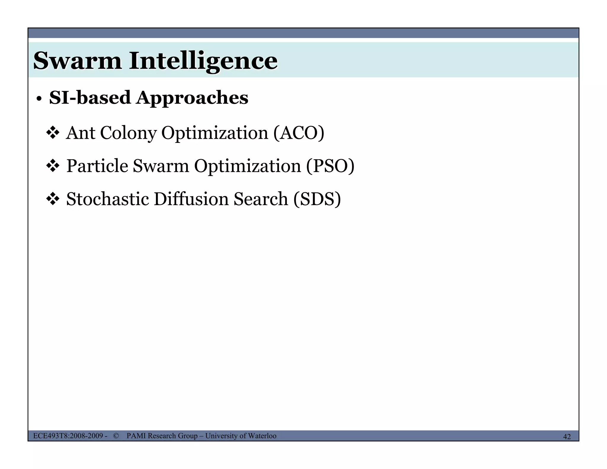 Swarm Intelligence
• SI-based Approaches
 Ant Colony Optimization (ACO)
 Particle Swarm Optimization (PSO)
 Stochastic Diffusion Search (SDS) Stochastic Diffusion Search (SDS)
MUSES_SECRET: ORF-RE Project - © PAMI Research Group – University of Waterloo 42/2242ECE493T8:2008-2009 - © PAMI Research Group – University of Waterloo
 