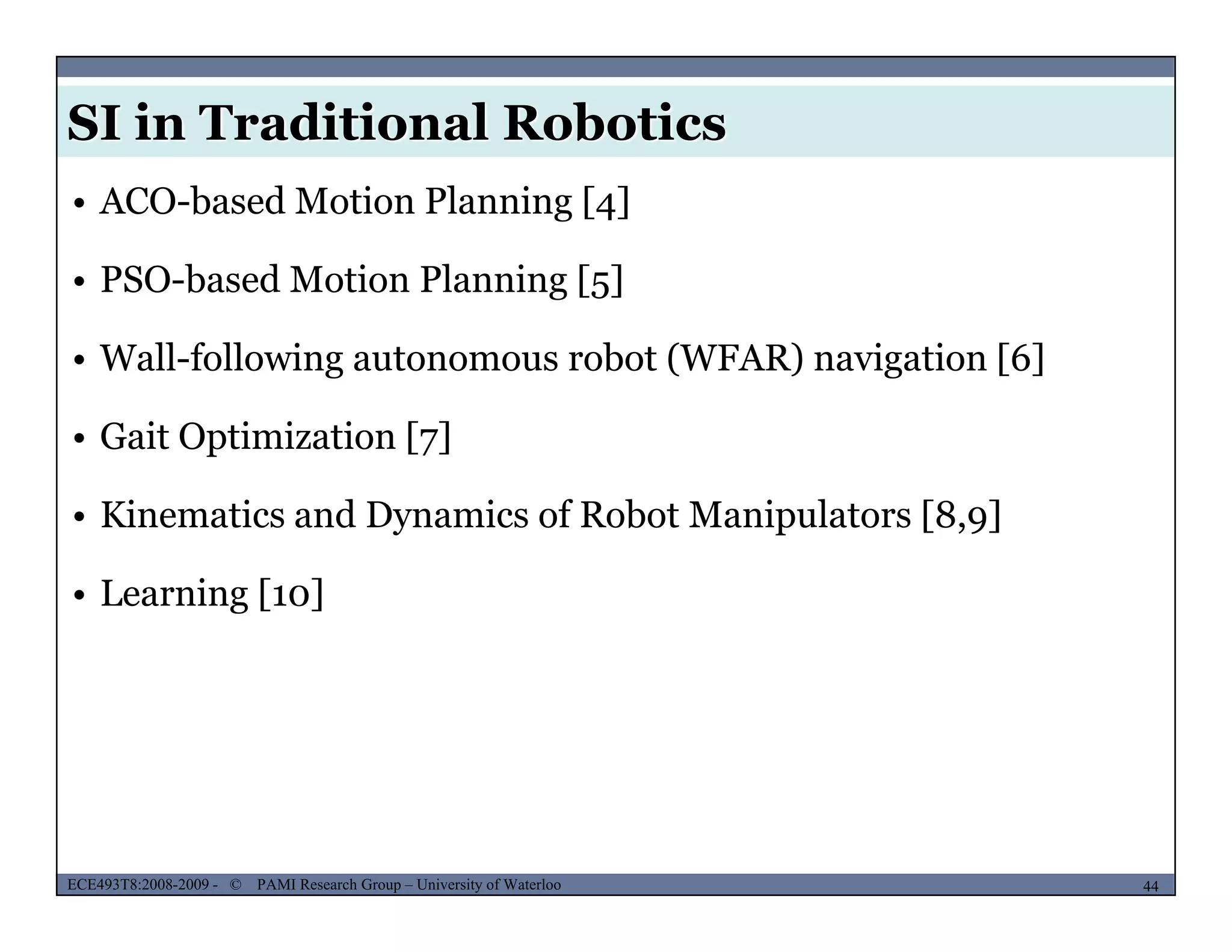 SI in Traditional Robotics
• ACO-based Motion Planning [4]
• PSO-based Motion Planning [5]g [5]
• Wall-following autonomous robot (WFAR) navigation [6]
• Gait Optimization [7]
• Kinematics and Dynamics of Robot Manipulators [8,9]
• Learning [10]
MUSES_SECRET: ORF-RE Project - © PAMI Research Group – University of Waterloo 44/2244ECE493T8:2008-2009 - © PAMI Research Group – University of Waterloo
 