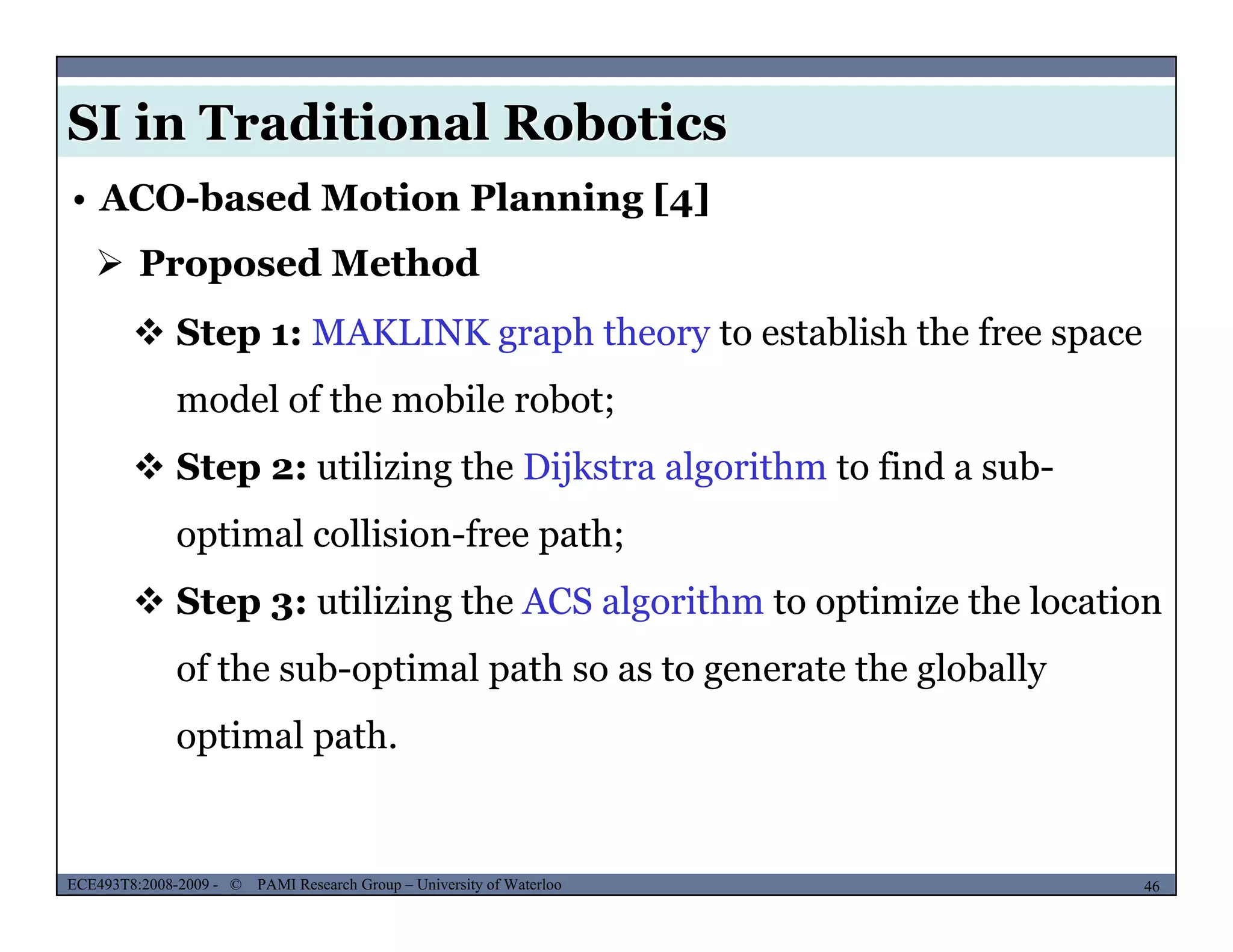 SI in Traditional Robotics
• ACO-based Motion Planning [4]
 Proposed Method
 Step 1: MAKLINK graph theory to establish the free space
model of the mobile robot;;
 Step 2: utilizing the Dijkstra algorithm to find a sub-
optimal collision-free path;optimal collision-free path;
 Step 3: utilizing the ACS algorithm to optimize the location
f h b i l h h l b llof the sub-optimal path so as to generate the globally
optimal path.
MUSES_SECRET: ORF-RE Project - © PAMI Research Group – University of Waterloo 46/2246ECE493T8:2008-2009 - © PAMI Research Group – University of Waterloo
 