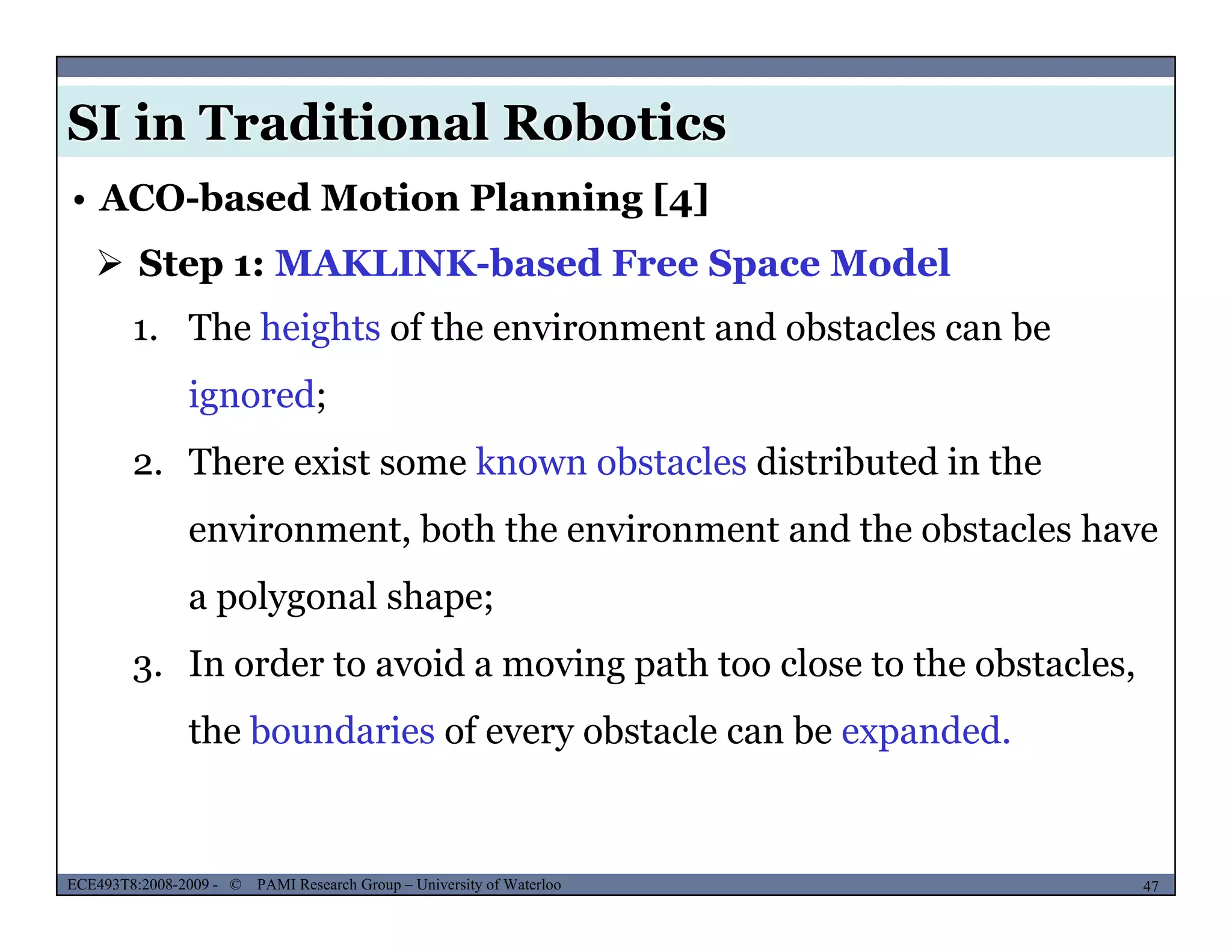 SI in Traditional Robotics
 Step 1: MAKLINK-based Free Space Model
• ACO-based Motion Planning [4]
1. The heights of the environment and obstacles can be
ignored;
2. There exist some known obstacles distributed in the
environment both the environment and the obstacles haveenvironment, both the environment and the obstacles have
a polygonal shape;
I d t id i th t l t th b t l3. In order to avoid a moving path too close to the obstacles,
the boundaries of every obstacle can be expanded.
MUSES_SECRET: ORF-RE Project - © PAMI Research Group – University of Waterloo 47/2247ECE493T8:2008-2009 - © PAMI Research Group – University of Waterloo
 