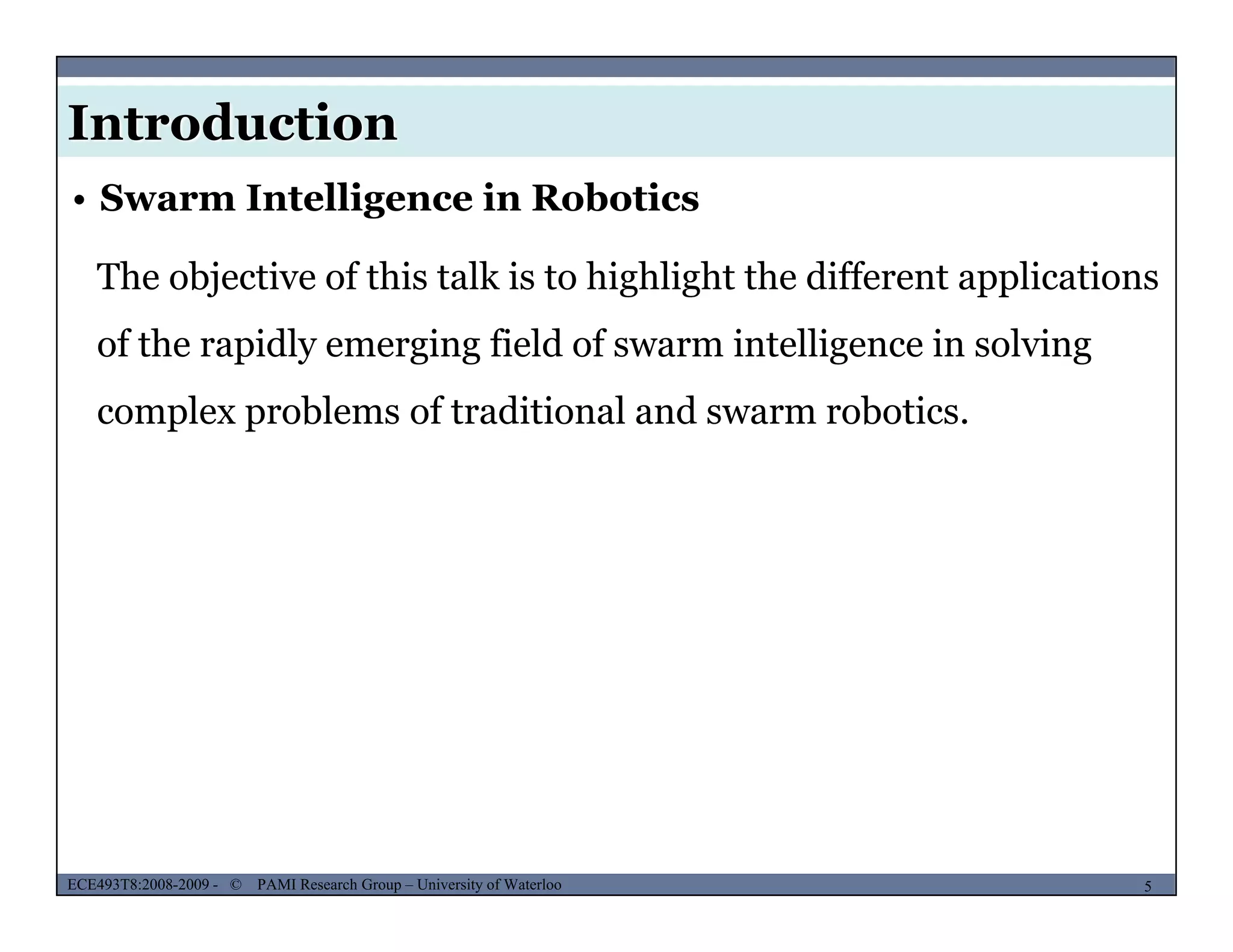 Introduction
• Swarm Intelligence in Robotics
The objective of this talk is to highlight the different applicationsj g g pp
of the rapidly emerging field of swarm intelligence in solving
complex problems of traditional and swarm roboticscomplex problems of traditional and swarm robotics.
MUSES_SECRET: ORF-RE Project - © PAMI Research Group – University of Waterloo 5/225ECE493T8:2008-2009 - © PAMI Research Group – University of Waterloo
 