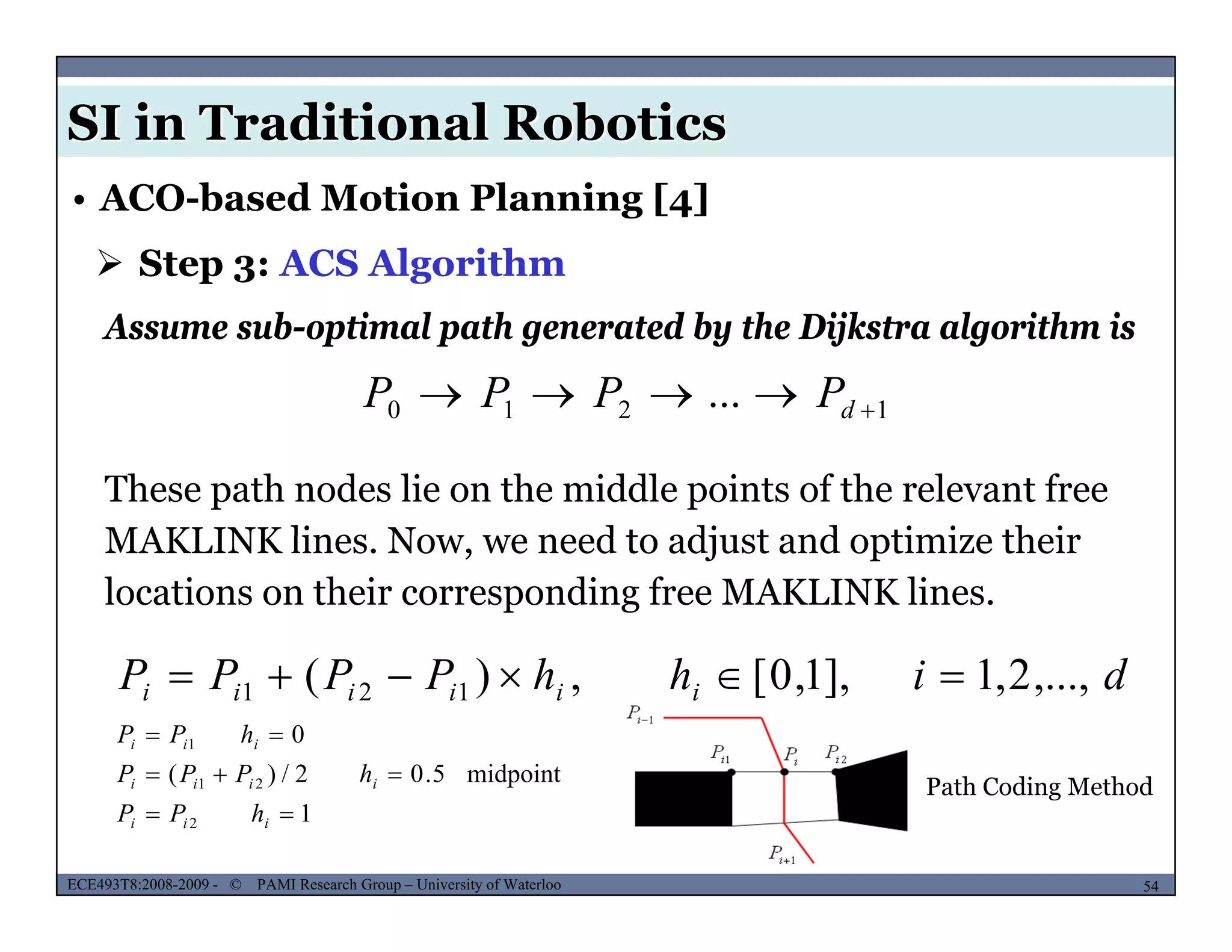 SI in Traditional Robotics
 Step 3: ACS Algorithm
• ACO-based Motion Planning [4]
1210 ...  dPPPP
Assume sub-optimal path generated by the Dijkstra algorithm is
1210 d
These path nodes lie on the middle points of the relevant free
MAKLINK lines Now we need to adjust and optimize theirMAKLINK lines. Now, we need to adjust and optimize their
locations on their corresponding free MAKLINK lines.
dihhPPPP iiiiii ,...,2,1],1,0[,)( 121 
midpoint502/)(
01

 iii
hPPP
hPP
MUSES_SECRET: ORF-RE Project - © PAMI Research Group – University of Waterloo 54/2254ECE493T8:2008-2009 - © PAMI Research Group – University of Waterloo
Path Coding Method
1
midpoint5.02/)(
2
21


iii
iiii
hPP
hPPP
 