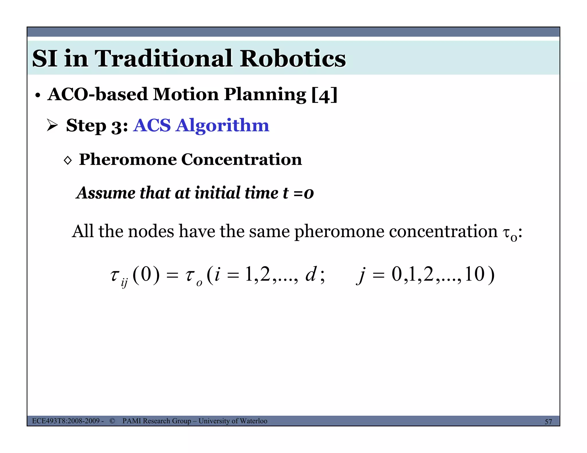 SI in Traditional Robotics
 Step 3: ACS Algorithm
• ACO-based Motion Planning [4]
Assume that at initial time t =0
◊ Pheromone Concentration
Assume that at initial time t 0
All the nodes have the same pheromone concentration 0:
)10,...,2,1,0;,...,2,1()0(  jdioij 
MUSES_SECRET: ORF-RE Project - © PAMI Research Group – University of Waterloo 57/2257ECE493T8:2008-2009 - © PAMI Research Group – University of Waterloo
 