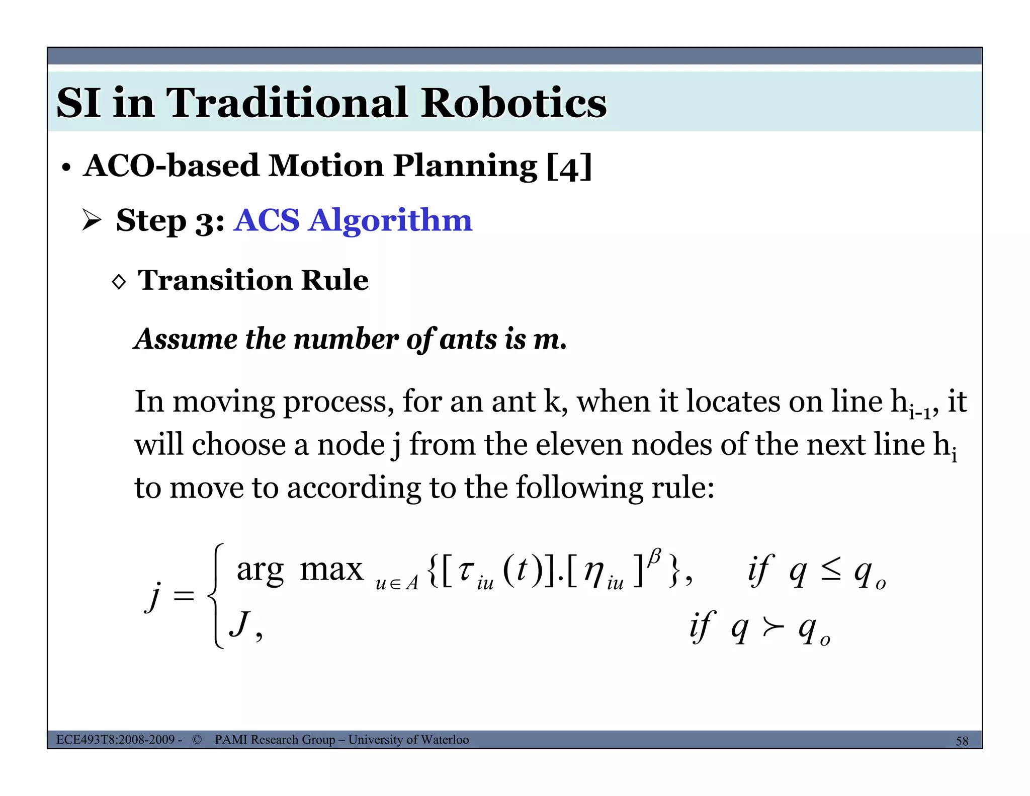 SI in Traditional Robotics
 Step 3: ACS Algorithm
• ACO-based Motion Planning [4]
◊ Transition Rule
Assume the number of ants is m.
In moving process, for an ant k, when it locates on line hi-1, it
will choose a node j from the eleven nodes of the next line hi
Assume the number of ants is m.
will choose a node j from the eleven nodes of the next line hi
to move to according to the following rule:
 


 
 
,
},])].[({[maxarg
o
oiuiuAu
qqifJ
qqift
j



MUSES_SECRET: ORF-RE Project - © PAMI Research Group – University of Waterloo 58/2258ECE493T8:2008-2009 - © PAMI Research Group – University of Waterloo

 