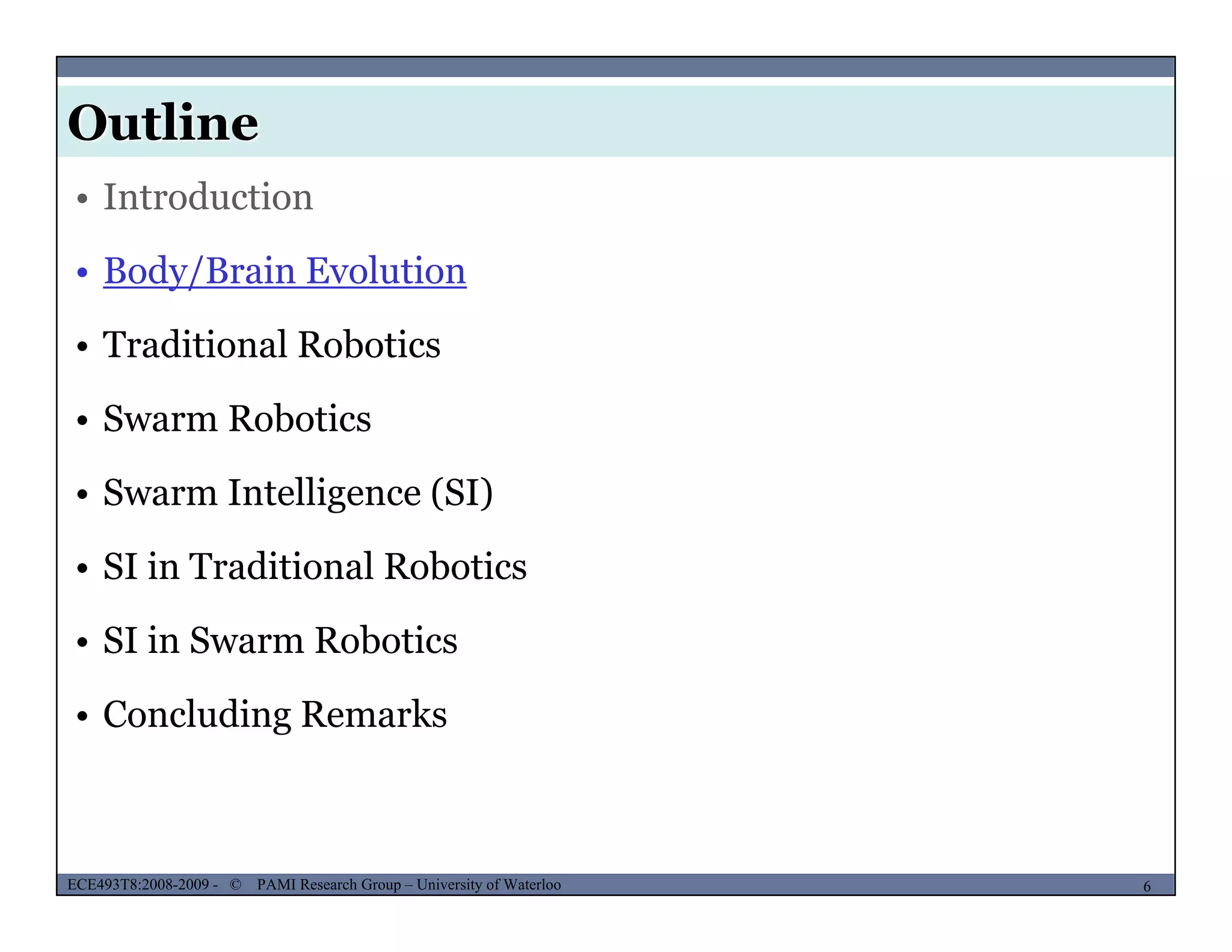 Outline
MUSES_SECRET: ORF-RE Project - © PAMI Research Group – University of Waterloo
• Introduction
• Body/Brain Evolution
• Traditional Robotics
• Swarm Robotics• Swarm Robotics
• Swarm Intelligence (SI)
• SI in Traditional Robotics
• SI in Swarm Robotics
• Concluding Remarks
MUSES_SECRET: ORF-RE Project - © PAMI Research Group – University of Waterloo 6/226ECE493T8:2008-2009 - © PAMI Research Group – University of Waterloo
 