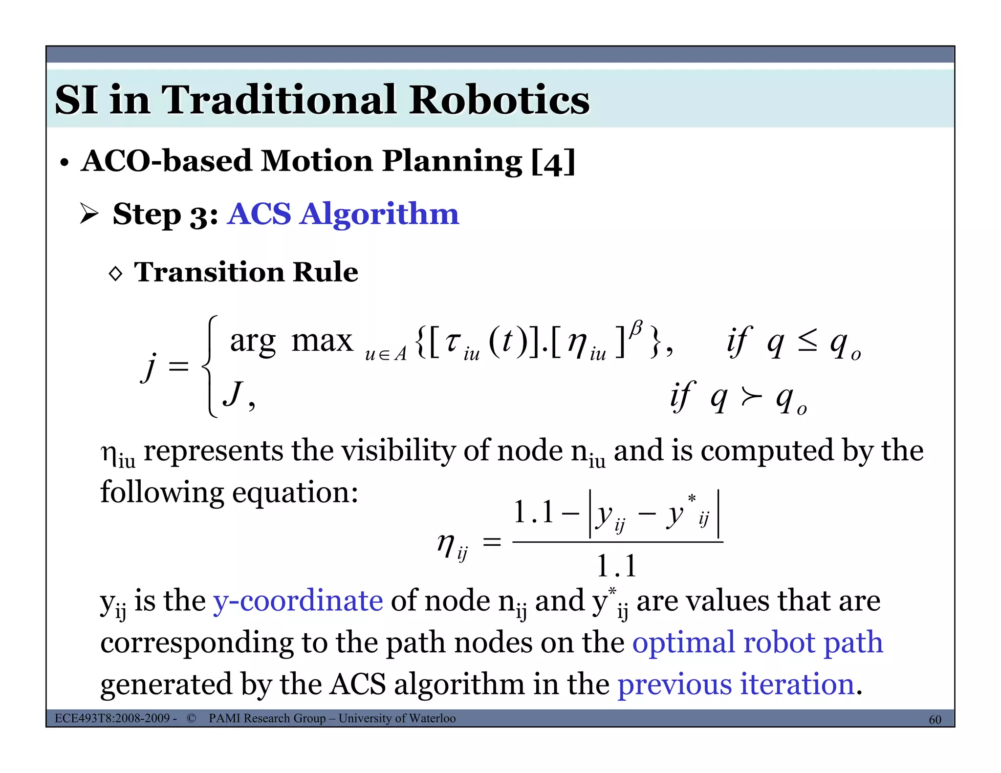 SI in Traditional Robotics
 Step 3: ACS Algorithm
• ACO-based Motion Planning [4]
◊ Transition Rule
 }])] [({[maxarg qqift 



 
 
,
},])].[({[maxarg
o
oiuiuAu
qqifJ
qqift
j



iu represents the visibility of node niu and is computed by the
following equation:
1.1 *
ijij yy 
1.1
j
ij 
yij is the y-coordinate of node nij and y*
ij are values that are
d h h d h l b h
MUSES_SECRET: ORF-RE Project - © PAMI Research Group – University of Waterloo 60/2260ECE493T8:2008-2009 - © PAMI Research Group – University of Waterloo
corresponding to the path nodes on the optimal robot path
generated by the ACS algorithm in the previous iteration.
 