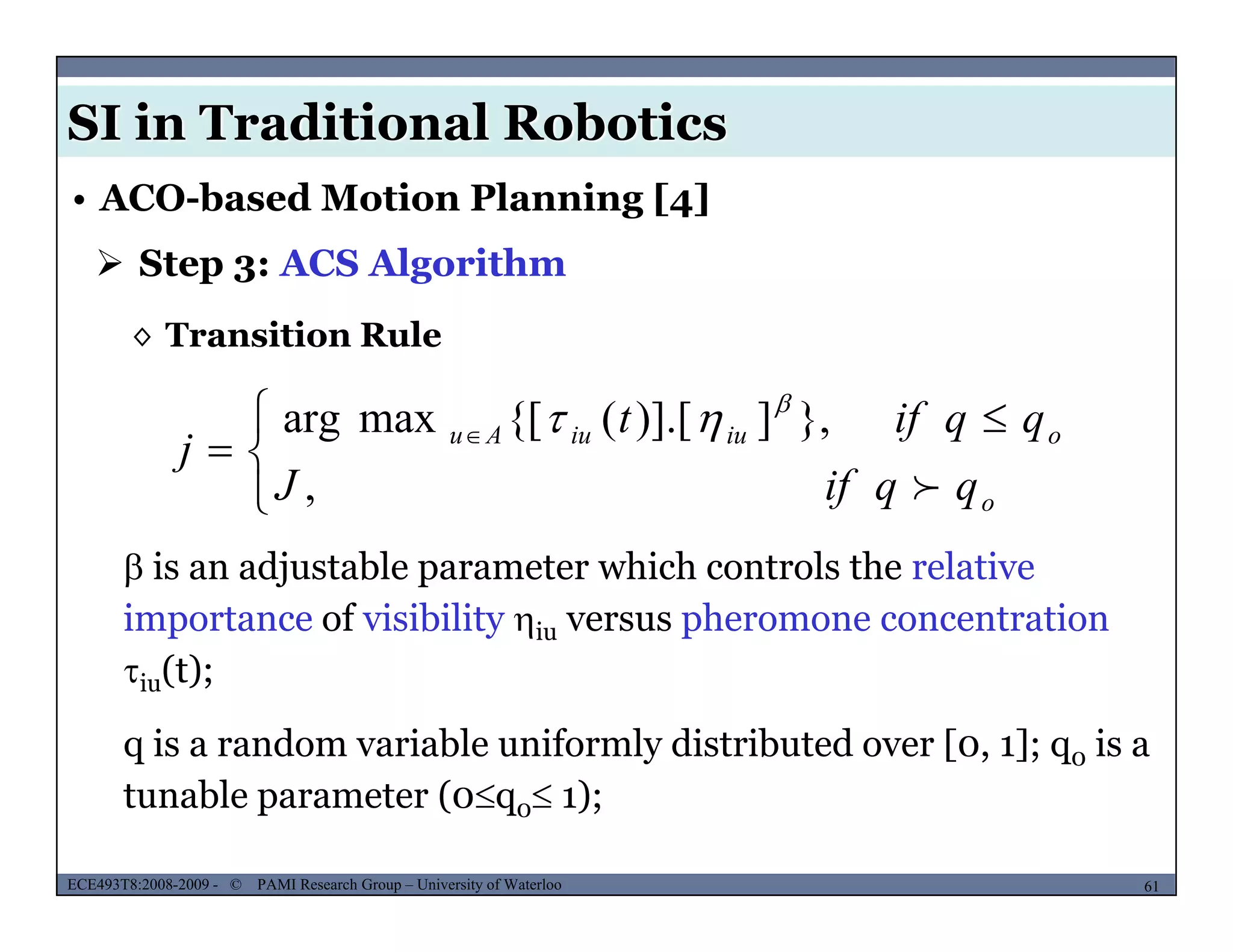 SI in Traditional Robotics
 Step 3: ACS Algorithm
• ACO-based Motion Planning [4]
◊ Transition Rule
 }])] [({[maxarg qqift 



 
 
,
},])].[({[maxarg
o
oiuiuAu
qqifJ
qqift
j



 is an adjustable parameter which controls the relative
importance of visibility iu versus pheromone concentration
( )iu(t);
q is a random variable uniformly distributed over [0, 1]; q0 is a
MUSES_SECRET: ORF-RE Project - © PAMI Research Group – University of Waterloo 61/2261ECE493T8:2008-2009 - © PAMI Research Group – University of Waterloo
tunable parameter (0q0 1);
 