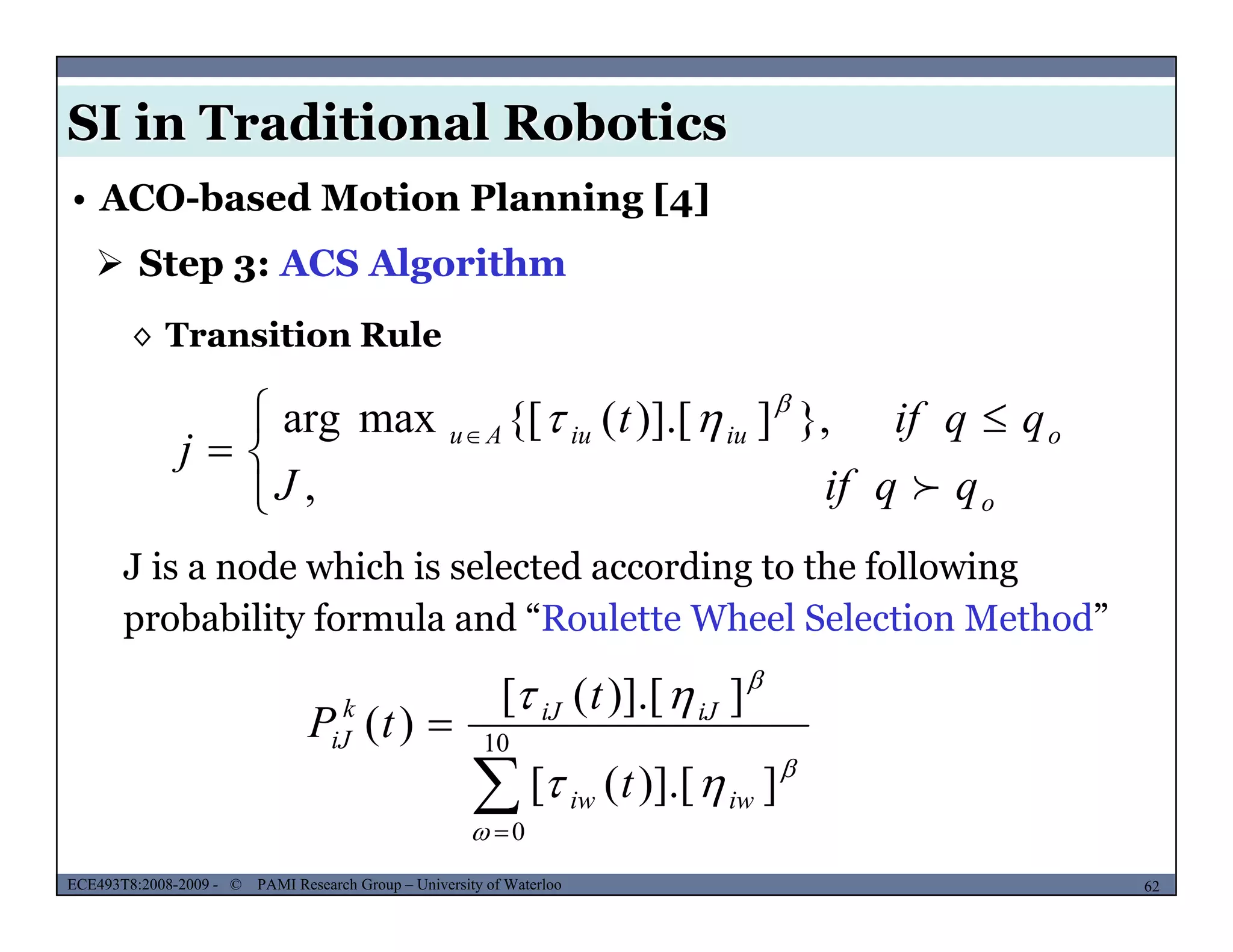 SI in Traditional Robotics
 Step 3: ACS Algorithm
• ACO-based Motion Planning [4]
◊ Transition Rule
 }])] [({[maxarg qqift 



 
 
,
},])].[({[maxarg
o
oiuiuAu
qqifJ
qqift
j



J is a node which is selected according to the following
probability formula and “Roulette Wheel Selection Method”

 10
])] [([
])].[([
)(


 iJiJk
iJ
t
t
tP
MUSES_SECRET: ORF-RE Project - © PAMI Research Group – University of Waterloo 62/2262ECE493T8:2008-2009 - © PAMI Research Group – University of Waterloo
0
])].[([


 iwiw t
 