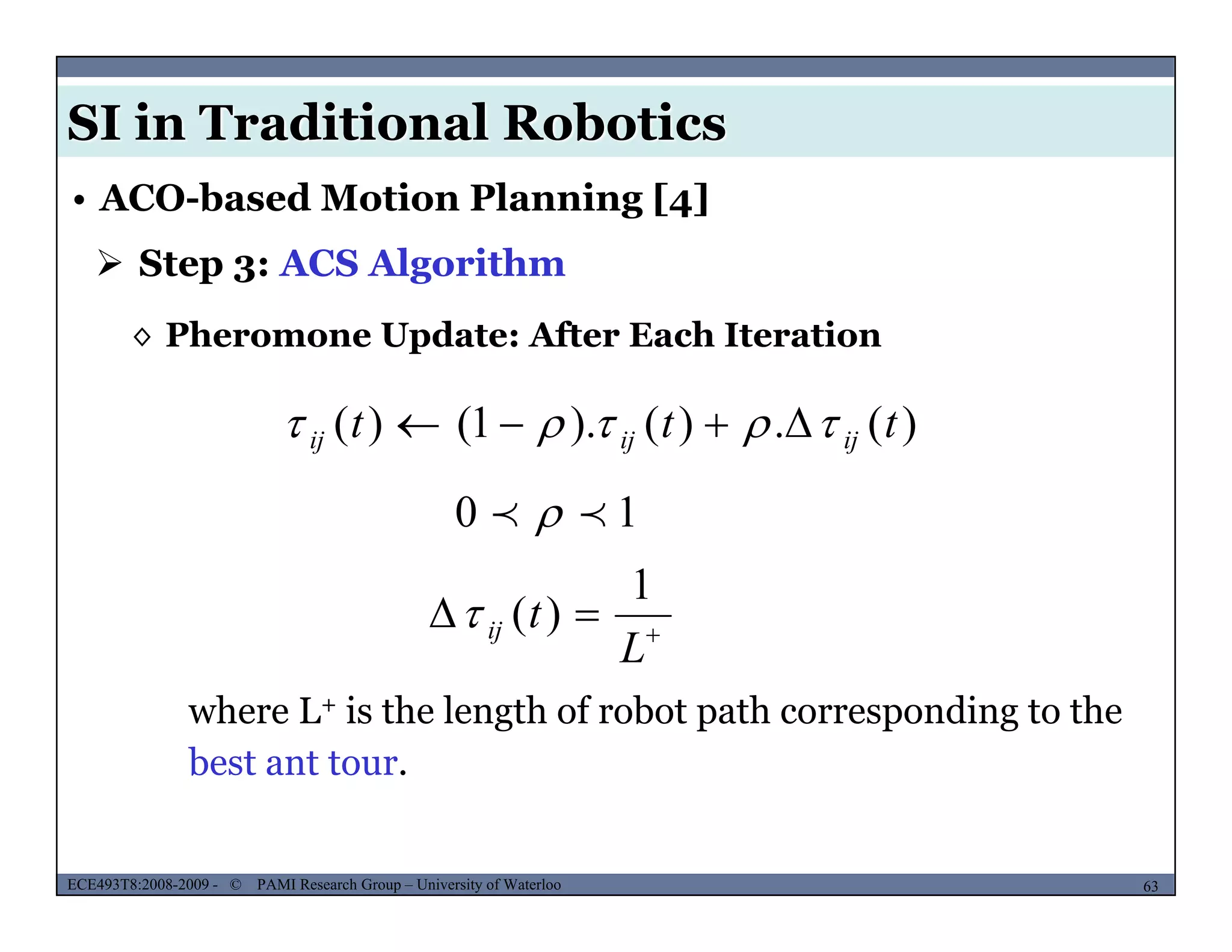 SI in Traditional Robotics
 Step 3: ACS Algorithm
• ACO-based Motion Planning [4]
◊ Pheromone Update: After Each Iteration
)()()1()( ttt  )(.)().1()( ttt ijijij  
10  


L
tij
1
)(
L
where L+ is the length of robot path corresponding to the
best ant tour.
MUSES_SECRET: ORF-RE Project - © PAMI Research Group – University of Waterloo 63/2263ECE493T8:2008-2009 - © PAMI Research Group – University of Waterloo
b
 