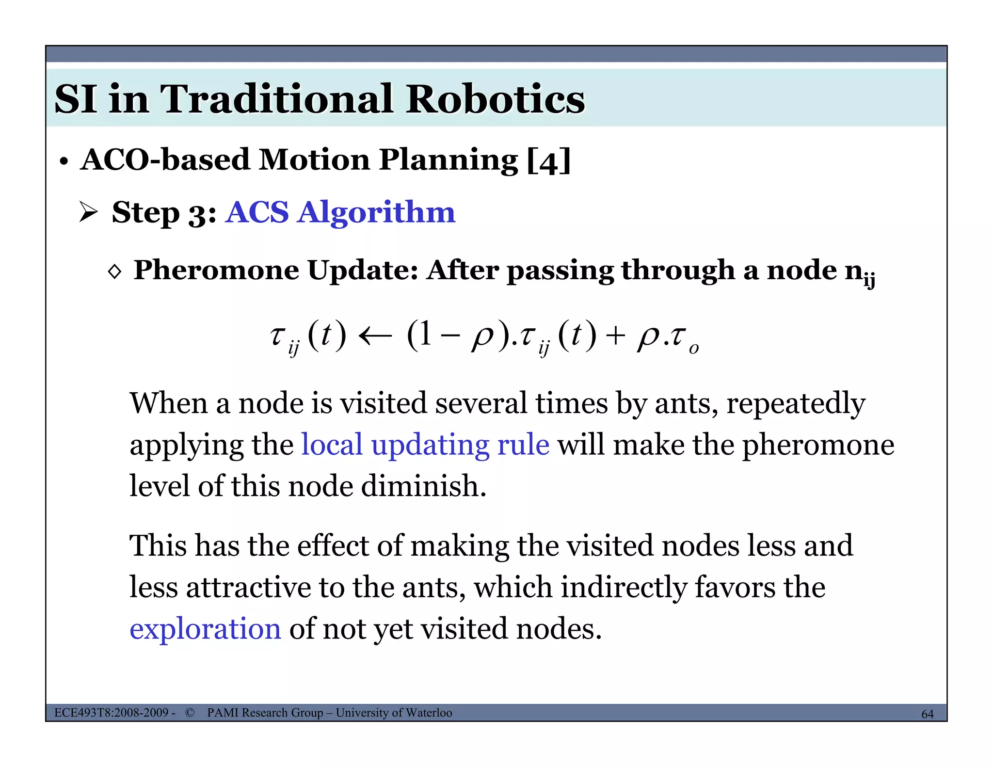 SI in Traditional Robotics
 Step 3: ACS Algorithm
• ACO-based Motion Planning [4]
◊ Pheromone Update: After passing through a node nij
tt  )()1()(  oijij tt  .)().1()( 
When a node is visited several times by ants, repeatedly
applying the local updating rule will make the pheromone
level of this node diminish.
This has the effect of making the visited nodes less and
less attractive to the ants, which indirectly favors the
exploration of not yet visited nodes
MUSES_SECRET: ORF-RE Project - © PAMI Research Group – University of Waterloo 64/2264ECE493T8:2008-2009 - © PAMI Research Group – University of Waterloo
exploration of not yet visited nodes.
 